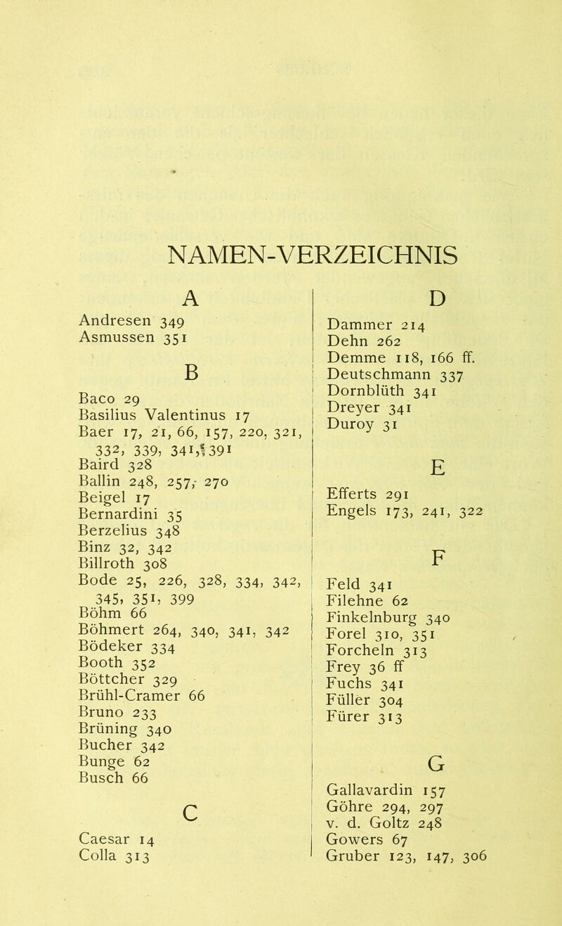 NAMEN-VERZEICHNIS A Andresen 349 Asmussen 351 B Baco 29 Basilius Valentinus 17 Baer 17, 21, 66, 157, 220, 321, 332, 339, 34i,l39i Baird 328 Ballin 248, 257, 270 Beigel 17 Bernardini 35 Berzelius 348 Binz 32, 342 Billroth 308 Bode 25, 226, 328, 334, 342, 345, 35B 399 Böhm 66 Böhmert 264, 340, 341, 342 Bödeker 334 Booth 352 Böttcher 329 Brühl-Cramer 66 Bruno 233 Brüning 340 Bücher 342 Bunge 62 Busch 66 c Caesar 14 Colla 313 D Dämmer 214 Dehn 262 Demme 118, 166 ff. Deutschmann 337 Dornblüth 341 Dreyer 341 Duroy 31 E Efferts 291 Engels 173, 241, 322 Feld 341 Filehne 62 Finkelnburg 340 Forel 310, 351 Forchein 313 Frey 36 ff Fuchs 341 Füller 304 Fürer 313 G Gallavardin 157 Göhre 294, 297 v. d. Goltz 248 Gowers 67 Gruber 123, 147, 306