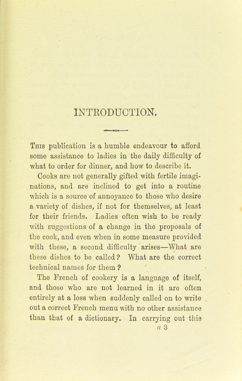 INTRODUCTION. This publication is a humble endeavour to afford some assistance to ladies in the daily difficulty of what to order for dinner, and how to describe it. Cooks are not generally gifted with fertile imagi- nations, and are inclined to get into a routine which is a source of annoyance to those who desire a variety of dishes, if not for themselves, at least for their friends. Ladies often wish to be ready with suggestions of a change in the proposals of the cook, and even when in some measm’e provided with these, a second difficulty arises—What are these dishes to be called? What are the correct technical names for them ? The French of cookery is a language of itself, and those who are not learned in it are often entirely at a loss when suddenly called on to write out a correct French menu with no other assistance than that of a dictionary. In carrying out this a 3