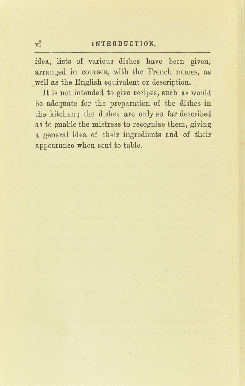 idea, lists of various dishes have been given, arranged in courses, with the French names, as well as the English equivalent or description. It is not intended to give recipes, such as would be adequate for the preparation of the dishes in the kitchen; the dishes are only so far described as to enable the mistress to recognize them, giving a general idea of their ingredients and of their appearance when sent to table.