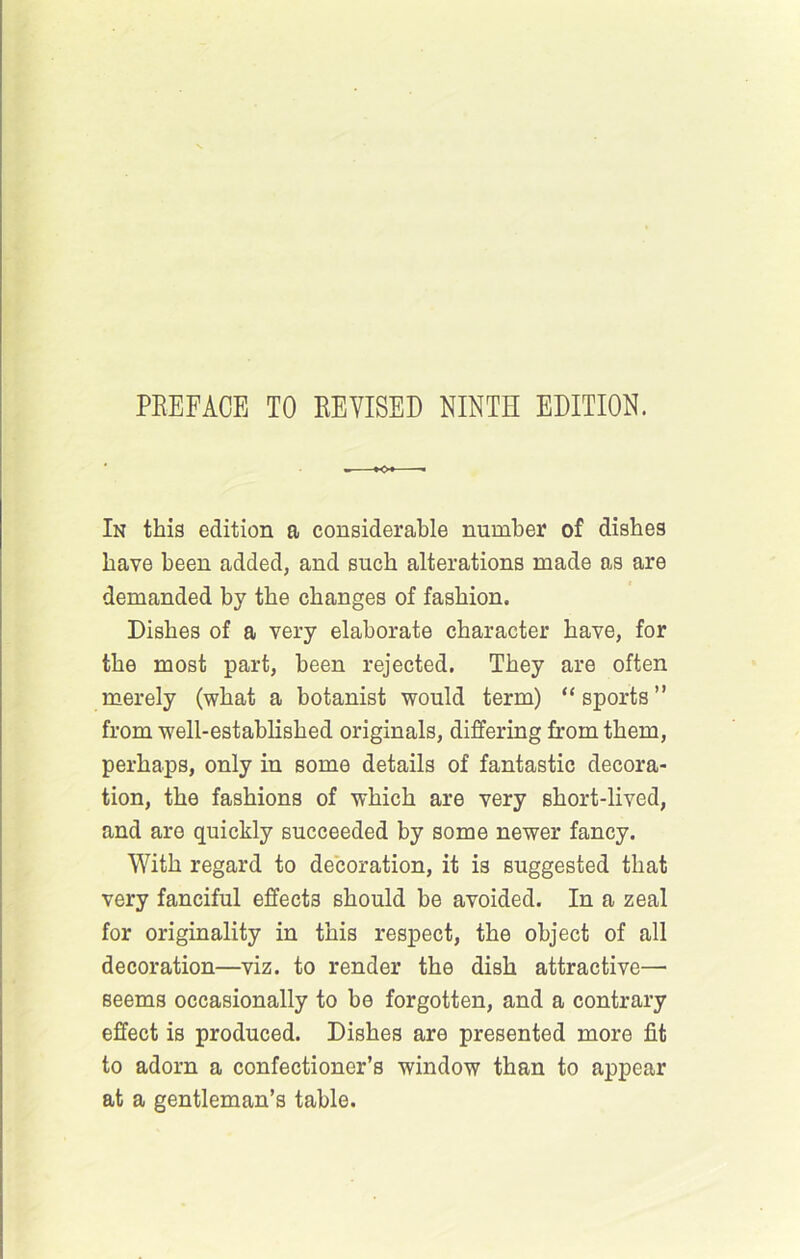 PREFACE TO REVISED NINTH EDITION. In thig edition a considerable number of dishes have been added, and such alterations made as are demanded by the changes of fashion. Dishes of a very elaborate character have, for the most part, been rejected. They are often merely (what a botanist would term) “sports” from well-established originals, differing from them, perhaps, only in some details of fantastic decora- tion, the fashions of which are very short-lived, and are quickly succeeded by some newer fancy. With regard to decoration, it is suggested that very fanciful effects should be avoided. In a zeal for originality in this respect, the object of all decoration—viz. to render the dish attractive— seems occasionally to be forgotten, and a contrary effect is produced. Dishes are presented more fit to adorn a confectioner’s window than to appear at a gentleman’s table.