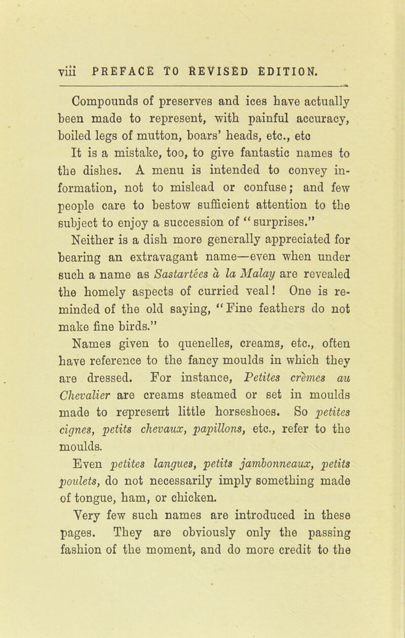 Compounds of preserves and ices have actually been made to represent, with painful accuracy, boiled legs of mutton, boars’ beads, etc., etc It is a mistake, too, to give fantastic names to the dishes. A menu is intended to convey in- formation, not to mislead or confuse; and few people care to bestow sufficient attention to the subject to enjoy a succession of “ surprises.” Neither is a dish more generally appreciated for bearing an extravagant name—even when under such a name as Sastartees a la Malay are revealed the homely aspects of curried veal! One is re- minded of the old saying, “ Fine feathers do not make fine birds.” Names given to quenelles, creams, etc., often have reference to the fancy moulds in which they are dressed. For instance, Petites cremes au Chevalier are creams steamed or set in moulds made to represent little horseshoes. So petites cignes, petits chevaux, papillons, etc., refer to the moulds. Even petites langues, petits jamhonneaiLx, petits poiilets, do not necessarily imply something made of tongue, ham, or chicken. Very few such names are introduced in these pages. They are obviously only the passing fashion of the moment, and do more credit to the