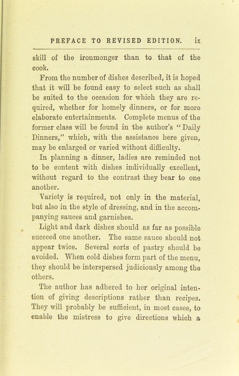 skill of the ironmonger than to that of the cook. From the number of dishes described, it is hoped that it will be found easy to select such as shall be suited to the occasion for which they are re- quired, whether for homely dinners, or for more elaborate entertainments. Complete menus of the former class will be found in the author’s “ Daily Dinners,” which, with the assistance here given, may be enlarged or varied without difficulty. In planning a dinner, ladies are reminded not to be content with dishes individually excellent, without regard to the contrast they bear to one another. Variety is required, not only in the material, but also in the style of dressing, and in the accom- panying sauces and garnishes. Light and dark dishes should as far as possible succeed one another. The same sauce should not appear twice. Several sorts of pastry should be avoided. When cold dishes form part of the menu, they should be interspersed judiciously among the others. The author has adhered to her original inten- tion of giving descriptions rather than recipes. They will probably be sufficient, in most cases, to enable the mistress to give directions which a