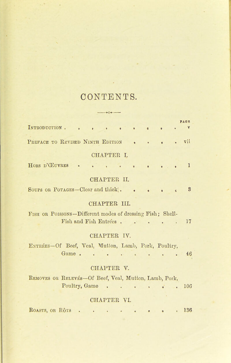 CONTENTS. rAGR Introduction t . v Preface to Revised Ninth Edition • . i . vii CHAPTER I, Hors d’CEuvres ,1 CHAPTER II. Soups or Potages—Clear and thick;. . . • c S CHAPTER III. Fish or Poissons—Different modes of dressing Pish; Shell- Fish and Fish Entrees 17 CHAPTER IV. E.vtrees—Of Beef, Veal, Mutlon, Lamb, Pork, Poultry, Game 46 CHAPTER V. Removes on Releves—Of Beef, Veal, Mutton, Lamb, Pork, Poultry, Game .106 CHAPTER VI. Boasts, oh Ro'JS 136