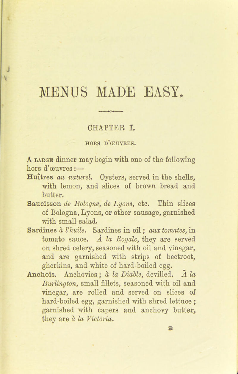 MENUS MADE EASY. V CHAPTER I. HORS d’cEUVRES. A LARGE dinner may begin with one of the following hors d’oeuvres:— Huitres au naturel. Oysters, served in the shells, with lemon, and slices of brown bread and butter. Saucisson de Bologne, de Lyons, etc. Thin slices of Bologna, Lyons, or other sausage, garnished with small salad. Sardines a Vhuile. Sardines in oil; aiLx tomates, in tomato sauce. A la Boyale, they are served on shred celery, seasoned with oil and vinegar, and are garnished with strips of beetroot, gherkins, and white of hard-boiled egg. Anchois. Anchovies ; d la Liable, devilled. A la Burlington, small fillets, seasoned with oil and vinegar, are rolled and served on slices of hard-boiled egg, garnished with shred lettuce ; garnished with capers and anchovy butterj they are d la Victoria. B