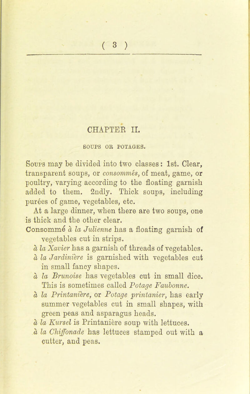 CHAPTEE II. SOUPS OR POTAGES. Soups may be divided into two classes: 1st. Clear, transparent soups, or consommes, of meat, game, or poultry, varying according to the floating garnish added to them. 2ndly. Thick soups, including purees of game, vegetables, etc. At a large dinner, when there are two soups, one is thick and the other clear. Consomme a la Julienne has a floating garnish of vegetables cut in strips. a la Xavier has a garnish of threads of vegetables. a la Jardiniere is garnished with vegetables cut in small fancy shapes. a la Brunoise has vegetables cut in small dice. This is sometimes called Potage Faubonne. a la Printani'ere, or Potage printanier, has early summer vegetables cut in small shapes, with green peas and asparagus heads. a la Kursel is Printaniere soup with lettuces. d la Chiffonade has lettuces stamped out with a cutter, and peas.