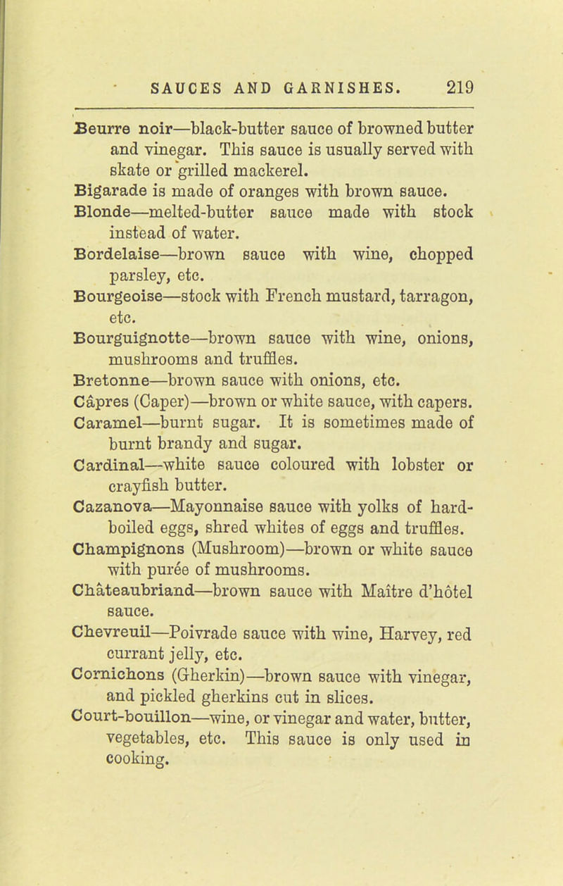 Beurre noir—black-butter sauce of browned butter and vinegar. This sauce is usually served with skate or grilled mackerel. Bigarade is made of oranges with brown sauce. Blonde—melted-butter sauce made with stock instead of water. Bordelaise—brown sauce with wine, chopped parsley, etc. Bourgeoise—stock with French mustard, tarragon, etc. Bourguignotte—brown sauce with wine, onions, mushrooms and truffles. Bretonne—brown sauce with onions, etc. Capres (Caper)—brown or white sauce, with capers. Caramel—burnt sugar. It is sometimes made of burnt brandy and sugar. Cardinal—white sauce coloured with lobster or crayfish butter. Cazanova—Mayonnaise sauce with yolks of hard- boiled eggs, shred whites of eggs and truffles. Champignons (Mushroom)—brown or white sauce with puree of mushrooms. Chateaubriand—brown sauce with Maitre d’hotel sauce. Chevreuil—Poivrade sauce with wine, Harvey, red currant jelly, etc. Comichons (Gherkin)—brown sauce with vinegar, and pickled gherkins cut in slices. Court-bouillon—wine, or vinegar and water, butter, vegetables, etc. This sauce is only used in cooking.