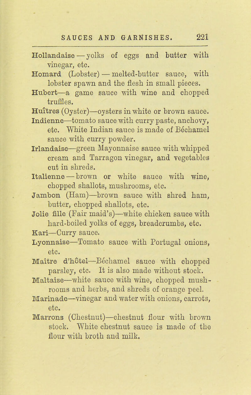 Hollandaise—yolks of eggs and butter with vinegar, etc. Homard (Lobster) — melted-butter sauce, with lobster spawn and the flesh in small pieces. Hubert—a game sauce with wine and chopped truffles. Huitres (Oyster)—oysters in white or brown sauce. Indienne—tomato sauce with curry paste, anchovy, etc. White Indian sauce is made of Bechamel sauce with curry powder. Irlandaise—green Mayonnaise sauce with whipped cream and Tarragon vinegar, and vegetables cut in shreds. Italienne — brown or white sauce with wine, chopped shallots, mushrooms, etc. Jambon (Ham)—brown sauce with shred ham, butter, chopped shallots, etc. Jolie fille (Fair maid’s)—white chicken sauce with hard-boiled yolks of eggs, breadcrumbs, etc. Kari—Curry sauce. Lyonnaise—Tomato sauce with Portugal onions, etc. Maitre d’hotel—Bechamel sauce with chopped parsley, etc. It is also made without stock. Maltaise—white sauce with wine, chopped mush- rooms and herbs, and shreds of orange peel. Marinade—vinegar and water with onions, carrots, etc. Marrons (Chestnut)—chestnut flour with brown stock. White chestnut sauce is made of the flour with broth and milk.