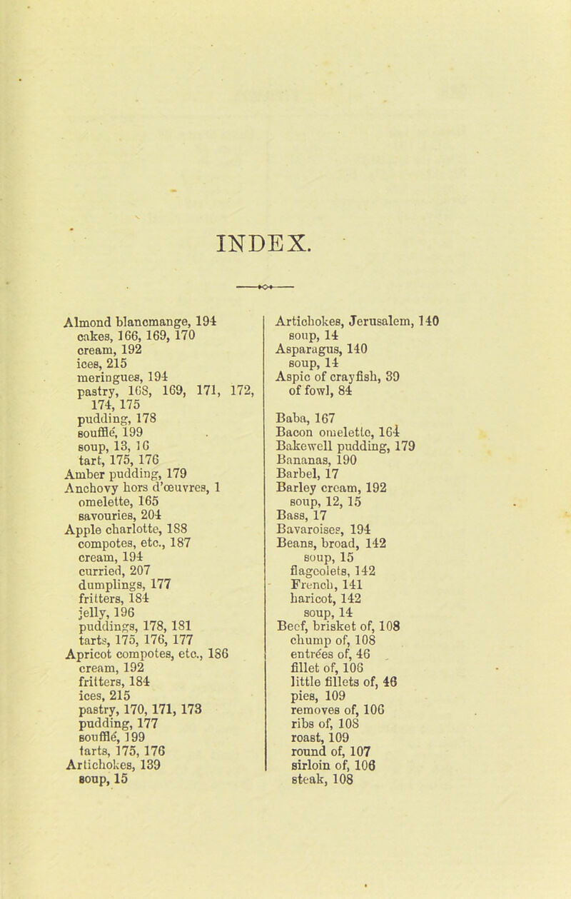 INDEX Almond blancmange, 194 cakes, 166, 169, 170 cream, 192 ices, 215 meringues, 194 pastry, 168, 169, 171, 172, 174,175 pudding, 178 Boufiie, 199 soup, 13, 16 tart, 175, 176 Amber pudding, 179 Anchovy hors d’ceuvres, 1 omelette, 165 savouries, 204 Apple charlotte, 188 compotes, etc., 187 cream, 194 curried, 207 dumplings, 177 fritters, 184 jelly, 196 puddings, 178,181 tarts, 175, 176, 177 Apricot compotes, etc., 186 cream, 192 fritters, 184 ices, 215 pastry, 170,171,173 pudding, 177 souflB^, 199 tarts, 175,176 Artichokes, 139 Boup, 15 Artichokes, Jerusalem, 140 soup, 14 Asparagus, 140 soup, 14 Aspic of crayfish, 39 of fowl, 84 Baba, 167 Bacon omelette, 164 Bake well pudding, 179 Bananas, 190 Barbel, 17 Barley cream, 192 soup, 12,15 Bass, 17 Bavaroises, 194 Beans, broad, 142 soup, 15 flageolets, 142 French, 141 haricot, 142 soup, 14 Beef, brisket of, 108 chump of, 108 entries of, 46 fillet of, 106 little fillets of, 46 pies, 109 removes of, 106 ribs of, 108 roast, 109 round of, 107 sirloin of, 100 steak, 108