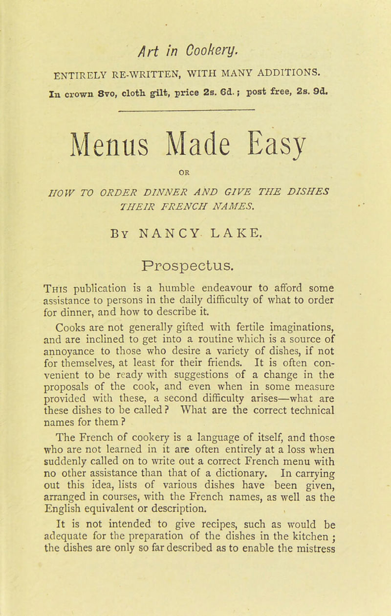 ENTIRELY RE-WRITTEN, WITH MANY ADDITIONS. In crown 8vo, cloth gilt, price 2s. 6d.; post free, 2s. 9d. Menus Made Easy OR now TO ORDER DINNER AND GIVE THE DISHES THEIR FRENCH NAMES, By nancy lake. Prospectus. This publication is a humble endeavour to afford some assistance to persons in the daily difficulty of what to order for dinner, and how to describe it. Cooks are not generally gifted with fertile imaginations, and are inclined to get into a routine which is a source of annoyance to those who desire a variety of dishes, if not for themselves, at least for their friends. It is often con- venient to be ready with suggestions of a change in the proposals of the cook, and even when in some measure provided with these, a second difficulty arises—what are these dishes to be called ? What are the correct technical names for them ? The French of cookery is a language of itself, and those who are not learned in it are often entirely at a loss when suddenly called on to write out a correct French menu with no other assistance than that of a dictionary. In carrying out this idea, lists of various dishes have been given, arranged in courses, with the French names, as well as the English equivalent or description. It is not intended to give recipes, such as would be adequate for the preparation of the dishes in the kitchen ; the dishes are only so far described as to enable the mistress