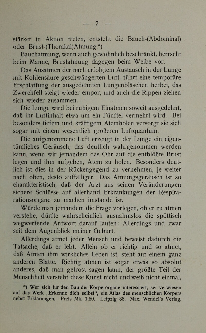 stärker in Aktion treten, entsteht die Bauch-(Abdominal) oder Brust-(Thorakal)Atmung.*) Bauchatmung, wenn auch gewöhnlich beschränkt, herrscht beim Manne, Brustatmung dagegen beim Weibe vor. Das Ausatmen der nach erfolgtem Austausch in der Lunge mit Kohlensäure geschwängerten Luft, führt eine temporäre Erschlaffung der ausgedehnten Lungenbläschen herbei, das Zwerchfell steigt wieder empor, und auch die Rippen ziehen sich wieder zusammen. Die Lunge wird bei ruhigem Einatmen soweit ausgedehnt, daß ihr Luftinhalt etwa um ein Eünftel vermehrt wird. Bei besonders tiefem und kräftigem Atemholen versorgt sie sich sogar mit einem wesentlich größeren Luftquantum. Die aufgenommene Luft erzeugt in der Lunge ein eigen- tümliches Geräusch, das deutlich wahrgenommen werden kann, wenn wir jemandem das Ohr auf die entblößte Brust legen und ihm aufgeben, Atem zu holen. Besonders deut- lich ist dies in der Rückengegend zu vernehmen, je weiter nach oben, desto auffälliger. Das Atmungsgeräusch ist so charakteristisch, daß der Arzt aus seinen Veränderungen sichere Schlüsse auf allerhand Erkrankungen der Respira- rationsorgane zu machen imstande ist. Würde man jemandem die Erage vorlegen, ob er zu atmen verstehe, dürfte wahrscheinlich ausnahmslos die spöttisch wegwerfende Antwort darauf lauten: Allerdings und zwar seit dem Augenblick meiner Geburt. Allerdings atmet jeder Mensch und beweist dadurch die Tatsache, daß er lebt. Allein ob er richtig und so atmet, daß Atmen ihm wirkliches Leben ist, steht auf einem ganz anderen Blatte. Richtig atmen ist sogar etwas so absolut anderes, daß man getrost sagen kann, der größte Teil der Menschheit versteht diese Kunst nicht und weiß nicht einmal, *) Wer sich für den Bau der Körperorgane interessiert, sei verwiesen auf das Werk ,.Erkenne dich selbst“, eiu Atlas des menschlichen Körpers nebst Erklärungen. Preis Mk. 1.50. Leipzig 38. Max. Wendel’s Verlag.