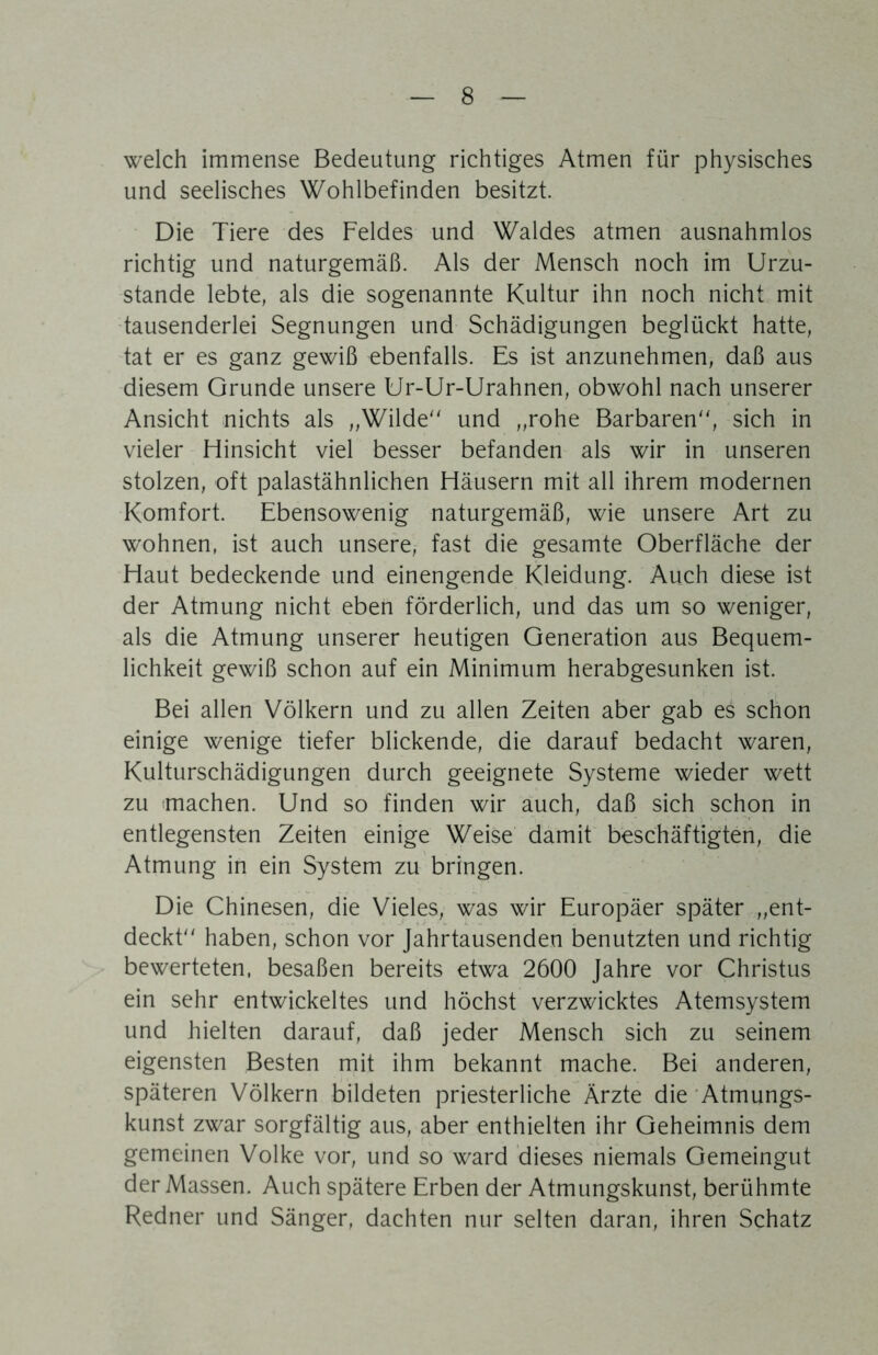 welch immense Bedeutung richtiges Atmen für physisches und seelisches Wohlbefinden besitzt. Die Tiere des Feldes und Waldes atmen ausnahmlos richtig und naturgemäß. Als der Mensch noch im Urzu- stände lebte, als die sogenannte Kultur ihn noch nicht mit 'tausenderlei Segnungen und Schädigungen beglückt hatte, tat er es ganz gewiß ebenfalls. Es ist anzunehmen, daß aus diesem Grunde unsere Ur-Ur-Urahnen, obwohl nach unserer Ansicht nichts als „Wilde und „rohe Barbaren, sich in vieler Hinsicht viel besser befanden als wir in unseren stolzen, oft palastähnlichen Häusern mit all ihrem modernen Komfort. Ebensowenig naturgemäß, wie unsere Art zu wohnen, ist auch unsere, fast die gesamte Oberfläche der Haut bedeckende und einengende Kleidung. Auch diese ist der Atmung nicht eben förderlich, und das um so weniger, als die Atmung unserer heutigen Generation aus Bequem- lichkeit gewiß schon auf ein Minimum herabgesunken ist. Bei allen Völkern und zu allen Zeiten aber gab es schon einige wenige tiefer blickende, die darauf bedacht waren, Kulturschädigungen durch geeignete Systeme wieder wett zu machen. Und so finden wir auch, daß sich schon in entlegensten Zeiten einige Weise damit beschäftigten, die Atmung in ein System zu bringen. Die Chinesen, die Vieles, was wir Europäer später „ent- deckt haben, schon vor Jahrtausenden benutzten und richtig bewerteten, besaßen bereits etwa 2600 Jahre vor Christus ein sehr entwickeltes und höchst verzwicktes Atemsystem und hielten darauf, daß jeder Mensch sich zu seinem eigensten Besten mit ihm bekannt mache. Bei anderen, späteren Völkern bildeten priesterliche Ärzte die‘Atmungs- kunst zwar sorgfältig aus, aber enthielten ihr Geheimnis dem gemeinen Volke vor, und so ward dieses niemals Gemeingut der Massen. Auch spätere Erben der Atmungskunst, berühmte Redner und Sänger, dachten nur selten daran, ihren Schatz