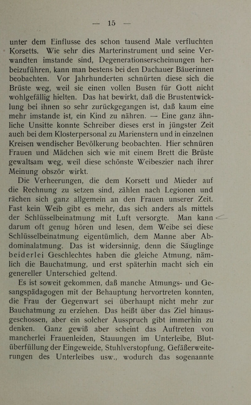 unter dem Einflüsse des schon tausend Male verfluchten Korsetts. Wie sehr dies Marterinstrument und seine Ver- wandten imstande sind, Degenerationserscheinungen her- beizuführen, kann man bestens bei den Dachauer Bäuerinnen beobachten. Vor Jahrhunderten schnürten diese sich die Brüste weg, weil sie einen vollen Busen für Gott nicht wohlgefällig hielten. Das hat bewirkt, daß die Brustentwick- lung bei ihnen so sehr zurückgegangen ist, daß kaum eine mehr imstande ist, ein Kind zu nähren. — Eine ganz ähn- liche Unsitte konnte Schreiber dieses erst in jüngster Zeit auch bei dem Klosterpersonal zu Marienstern und in einzelnen Kreisen wendischer Bevölkerung beobachten. Eher schnüren Erauen und Mädchen sich wie mit einem Brett die Brüste gewaltsam weg, weil diese schönste Weibeszier nach ihrer Meinung obször wirkt. ’ Die Verheerungen, die dem Korsett und Mieder auf die Rechnung zu setzen sind, zählen nach Legionen und rächen sich ganz allgemein an den Frauen unserer Zeit. Fast kein Weib gibt es mehr, das sich anders als mittels der Schlüsselbeinatmung mit Luft versorgte. Man kann darum oft genug hören und lesen, dem Weibe sei diese Schlüsselbeinatmung eigentümlich, dem Manne aber Ab- dominalatmung. Das ist widersinnig, denn die Säuglinge beiderlei Geschlechtes haben die gleiche Atmung, näm- lich die Bauchatmung, und erst späterhin macht sich ein genereller Unterschied geltend. Es ist soweit gekommen, daß manche Atmungs- und Ge- sangspädagogen mit der Behauptung hervortreten konnten, die Frau der Gegenwart sei überhaupt nicht mehr zur Bauchatmung zu erziehen. Das heißt über das Ziel hinaus- geschossen, aber ein solcher Ausspruch gibt immerhin zu denken. Ganz gewiß aber scheint das Auftreten von mancherlei Frauenleiden, Stauungen im Unterleibe, Blut- überfüllung der Eingeweide, Stuhlverstopfung, Gefäßerweite- rungen des Unterleibes usw., wodurch das sogenannte