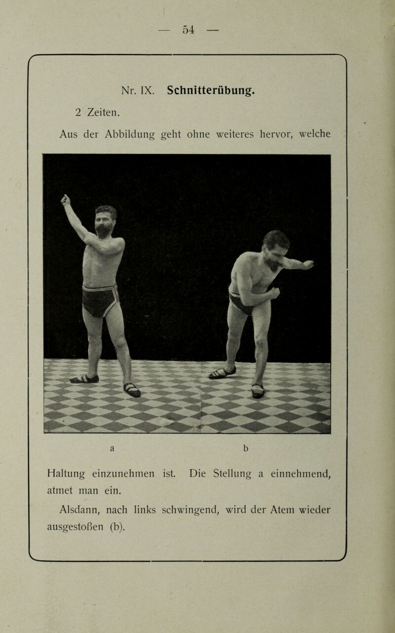 a b Haltung einzunehmen ist. Die Stellung a einnehmend, atmet man ein. Alsdann, nach links schwingend, wird der Atem wieder ausgestoßen (b). L f ^ Nr. IX. Schnitterübung. 2 Zeiten. Aus der Abbildung geht ohne weiteres hervor, welche