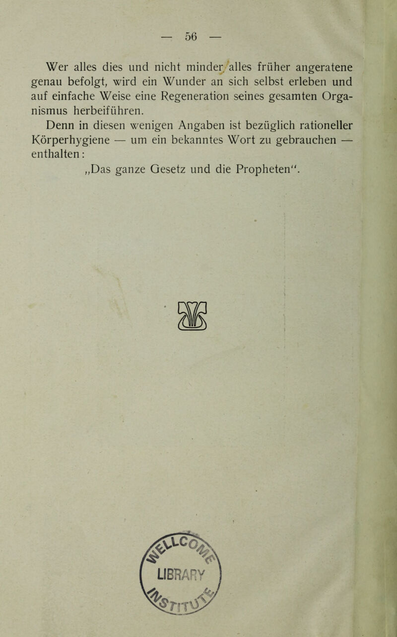 Wer alles dies und nicht minder alles früher angeratene genau befolgt, wird ein Wunder an sich selbst erleben und auf einfache Weise eine Regeneration seines gesamten Orga- nismus herbeiführen. Denn in diesen wenigen Angaben ist bezüglich rationeller Körperhygiene — um ein bekanntes Wort zu gebrauchen — enthalten: „Das ganze Gesetz und die Propheten.