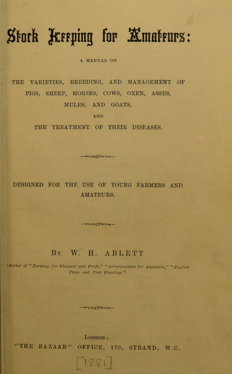 Jfrofh JicFfping for 5£malfurs: A MANUAL ON THE VARIETIES, BREEDING, AND MANAGEMENT OF PIGS, SHEEP, HORSES, COWS, OXEN, ASSES, MULES, AND GOATS, AND THE TREATMENT OF THEIR DISEASES. DESIGNED FOR THE USE OF YOUNG FARMERS AND AMATEURS. By W. H. ABLBTT (Author of “ Farming for Pleasure and Profit.” “ Arboriculture for Amateurs, “ English Trees and Tree Planting.”) London : “THE BAZAAR ” OFFICE, 170, STRAND, W.C.