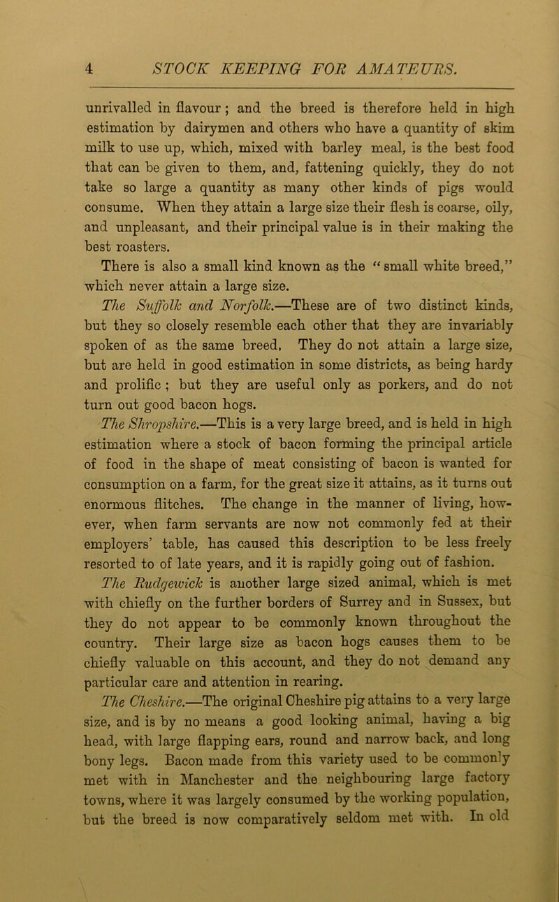 unrivalled in flavour; and the breed is therefore held in high estimation by dairymen and others who have a quantity of skim milk to use up, which, mixed with barley meal, is the best food that can be given to them, and, fattening quickly, they do not take so large a quantity as many other kinds of pigs would consume. When they attain a large size their flesh is coarse, oily, and unpleasant, and their principal value is in their making the best roasters. There is also a small kind known as the “small white breed,” which never attain a large size. The Suffolk and Norfolk.—These are of two distinct kinds, but they so closely resemble each other that they are invariably spoken of as the same breed, They do not attain a large size, but are held in good estimation in some districts, as being hardy and prolific ; but they are useful only as porkers, and do not turn out good bacon hogs. The Shropshire.—This is a very large breed, and is held in high estimation where a stock of bacon forming the principal article of food in the shape of meat consisting of bacon is wanted for consumption on a farm, for the great size it attains, as it turns out enormous flitches. The change in the manner of living, how- ever, when farm servants are now not commonly fed at their employers’ table, has caused this description to be less freely resorted to of late years, and it is rapidly going out of fashion. The Rudgewick is another large sized animal, which is met with chiefly on the further borders of Surrey and in Sussex, but they do not appear to be commonly known throughout the country. Their large size as bacon hogs causes them to be chiefly valuable on this account, and they do not demand any particular care and attention in rearing. The Cheshire.—The original Cheshire pig attains to a very large size, and is by no means a good looking animal, having a big head, with large flapping ears, round and narrow back, and long bony legs. Bacon made from this variety used to be commonly met with in Manchester and the neighbouring large factory towns, where it was largely consumed by the working population, but the breed is now comparatively seldom met with. In old