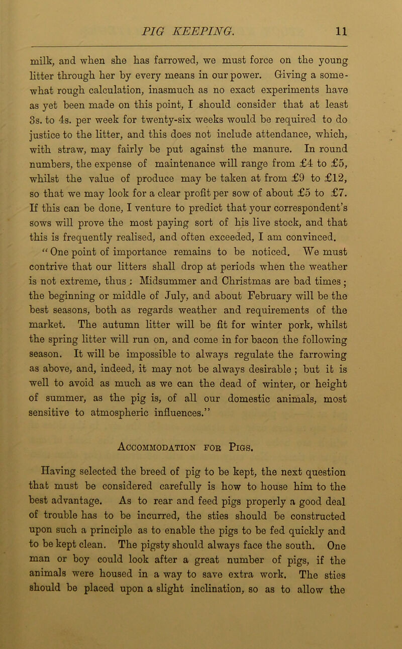 milk, and when she has farrowed, we must force on the young litter tlirougli lier by every means in our power. Giving a some- what rough calculation, inasmuch as no exact experiments have as yet been made on this point, I should consider that at least 3s. to 4s. per week for twenty-six weeks would be required to do justice to the litter, and this does not include attendance, which, with straw, may fairly be put against the manure. In round numbers, the expense of maintenance will range from £4 to £5, whilst the value of produce may be taken at from £9 to £12, so that we may look for a clear profit per sow of about £5 to £7. If this can be done, I venture to predict that your correspondent’s sows will prove the most paying sort of his live stock, and that this is frequently realised, and often exceeded, I am convinced. “ One point of importance remains to be noticed. We must contrive that our litters shall drop at periods when the weather is not extreme, thus : Midsummer and Christmas are bad times; the beginning or middle of July, and about February will be the best seasons, both as regards weather and requirements of the market. The autumn litter will be fit for winter pork, whilst the spring litter will run on, and come in for bacon the following season. It will be impossible to always regulate the farrowing as above, and, indeed, it may not be always desirable ; but it is well to avoid as much as we can the dead of winter, or height of summer, as the pig is, of all our domestic animals, most sensitive to atmospheric influences.” Accommodation foe Pics. Having selected the breed of pig to be kept, the next question that must be considered carefully is how to house him to the best advantage. As to rear and feed pigs properly a good deal of trouble has to be incurred, the sties should be constructed upon such a principle as to enable the pigs to be fed quickly and to be kept clean. The pigsty should always face the south. One man or boy could look after a great number of pigs, if the animals were housed in a way to save extra work. The sties should be placed upon a slight inclination, so as to allow the