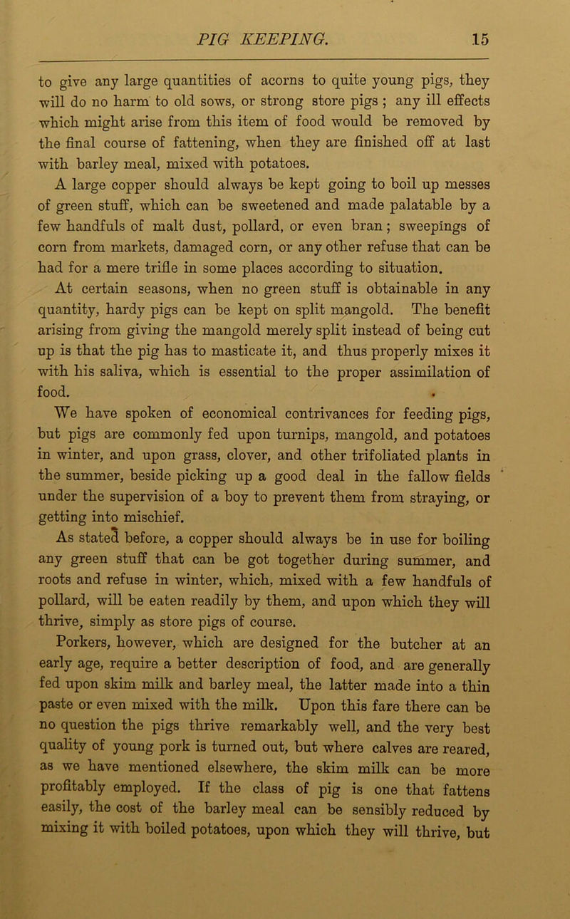 to give any large quantities of acorns to quite young pigs, they will do no harm to old sows, or strong store pigs ; any ill effects which might arise from this item of food would be removed by the final course of fattening, when they are finished off at last with barley meal, mixed with potatoes. A large copper should always be kept going to boil up messes of green stuff, which can be sweetened and made palatable by a few handfuls of malt dust, pollard, or even bran; sweepings of corn from markets, damaged corn, or any other refuse that can be had for a mere trifle in some places according to situation. At certain seasons, when no green stuff is obtainable in any quantity, hardy pigs can be kept on split mangold. The benefit arising from giving the mangold merely split instead of being cut up is that the pig has to masticate it, and thus properly mixes it with his saliva, which is essential to the proper assimilation of food. We have spoken of economical contrivances for feeding pigs, but pigs are commonly fed upon turnips, mangold, and potatoes in winter, and upon grass, clover, and other trifoliated plants in the summer, beside picking up a good deal in the fallow fields under the supervision of a boy to prevent them from straying, or getting into mischief. As stated before, a copper should always be in use for boiling any green stuff that can be got together during summer, and roots and refuse in winter, which, mixed with a few handfuls of pollard, will be eaten readily by them, and upon which they will thrive, simply as store pigs of course. Porkers, however, which are designed for the butcher at an early age, require a better description of food, and are generally fed upon skim milk and barley meal, the latter made into a thin paste or even mixed with the milk. Upon this fare there can be no question the pigs thrive remarkably well, and the very best quality of young pork is turned out, but where calves are reared, as we have mentioned elsewhere, the skim milk can be more profitably employed. If the class of pig is one that fattens easily, the cost of the barley meal can be sensibly reduced by mixing it with boiled potatoes, upon which they will thrive, but