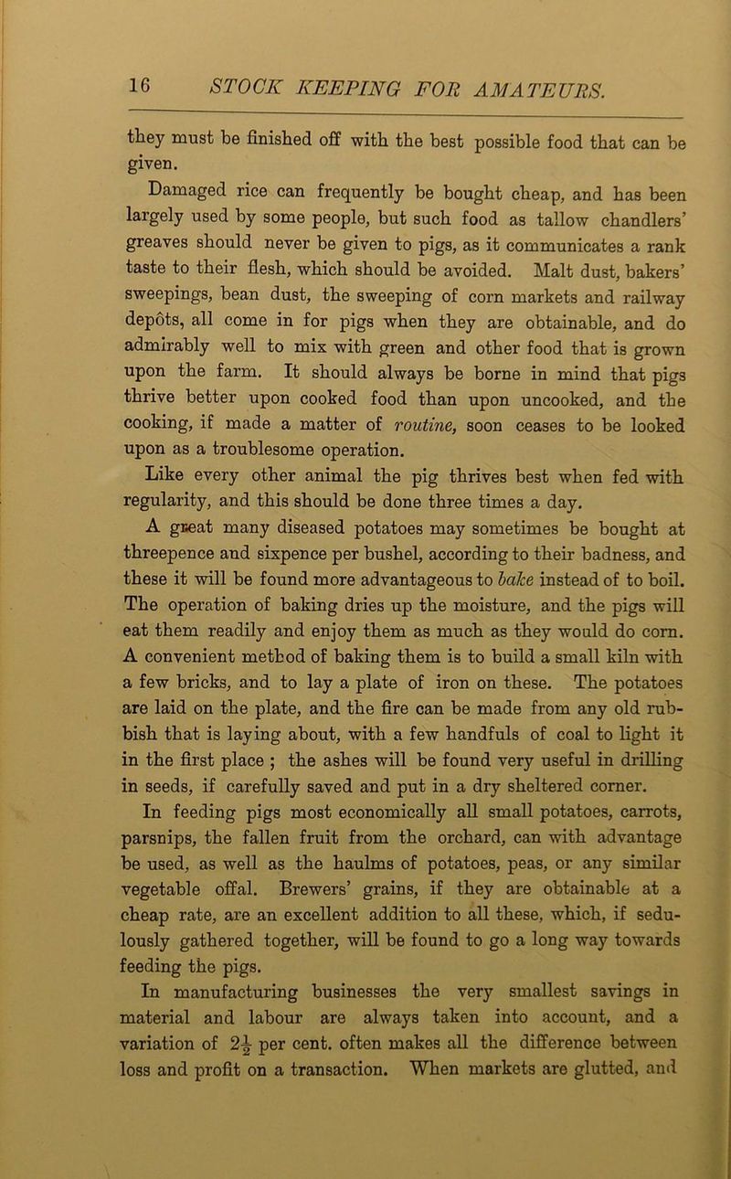 they must be finished off with the best possible food that can be given. Damaged rice can frequently be bought cheap, and has been largely used by some people, but such food as tallow chandlers’ greaves should never be given to pigs, as it communicates a rank taste to their flesh, which should be avoided. Malt dust, bakers’ sweepings, bean dust, the sweeping of corn markets and railway depots, all come in for pigs when they are obtainable, and do admirably well to mix with green and other food that is grown upon the farm. It should always be borne in mind that pigs thrive better upon cooked food than upon uncooked, and the cooking, if made a matter of routine, soon ceases to be looked upon as a troublesome operation. Like every other animal the pig thrives best when fed with regularity, and this should be done three times a day. A gceat many diseased potatoes may sometimes be bought at threepence and sixpence per bushel, according to their badness, and these it will be found more advantageous to bake instead of to boil. The operation of baking dries up the moisture, and the pigs will eat them readily and enjoy them as much as they would do corn. A convenient method of baking them is to build a small kiln with a few bricks, and to lay a plate of iron on these. The potatoes are laid on the plate, and the fire can be made from any old rub- bish that is laying about, with a few handfuls of coal to light it in the first place ; the ashes will be found very useful in drilling in seeds, if carefully saved and put in a dry sheltered corner. In feeding pigs most economically all small potatoes, carrots, parsnips, the fallen fruit from the orchard, can with advantage be used, as well as the haulms of potatoes, peas, or any similar vegetable offal. Brewers’ grains, if they are obtainable at a cheap rate, are an excellent addition to all these, which, if sedu- lously gathered together, will be found to go a long way towards feeding the pigs. In manufacturing businesses the very smallest savings in material and labour are always taken into account, and a variation of per cent, often makes all the difference between loss and profit on a transaction. When markets are glutted, and