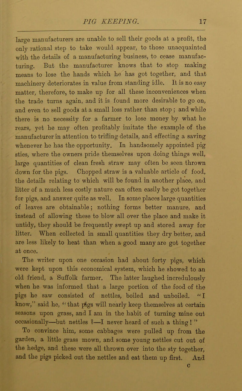 large manufacturers are unable to sell their goods at a profit, the only rational step to take would appear, to those unacquainted with the details of a manufacturing business, to cease manufac- turing. But the manufacturer knows that to stop making means to lose the hands which he has got together, and that machinery deteriorates in value from standing idle. It is no easy matter, therefore, to make up for all these inconveniences when the trade turns again, and it is found more desirable to go on, and even to sell goods at a small loss rather than stop ; and while there is no necessity for a farmer to lose money by what he rears, yet he may often profitably imitate the example of the manufacturer in attention to trifling details, and effecting a saving whenever he has the opportunity. In handsomely appointed pig sties, where the owners pride themselves upon doing things well, large quantities of clean fresh straw may often be seen thrown down for the pigs. Chopped straw is a valuable article of food, the details relating to which will be found in another place, and litter of a much less costly nature can often easily be got together for pigs, and answer quite as well. In some places large quantities of leaves are obtainable; nothing forms better manure, and instead of allowing these to blow all over the place and make it untidy, they should be frequently swept up and stored away for litter. When collected in small quantities they dry better, and are less likely to heat than when a good many are got together at once. The writer upon one occasion had about forty pigs, which were kept upon this economical system, which he showed to an old friend, a Suffolk farmer. The latter laughed incredulously when he was informed that a large portion of the food of the pigs he saw consisted of nettles, boiled and unboiled. “I know,” said he, ‘'that pigs will nearly keep themselves at certain seasons upon grass, and I am in the habit of turning mine out occasionally—but nettles ?—I never heard of such a thing ! ” To convince him, some cabbages were pulled up from the garden, a little grass mown, and some young nettles cut out of the hedge, and these were all thrown over into the sty together, and the pigs picked out the nettles and eat them up first. And o
