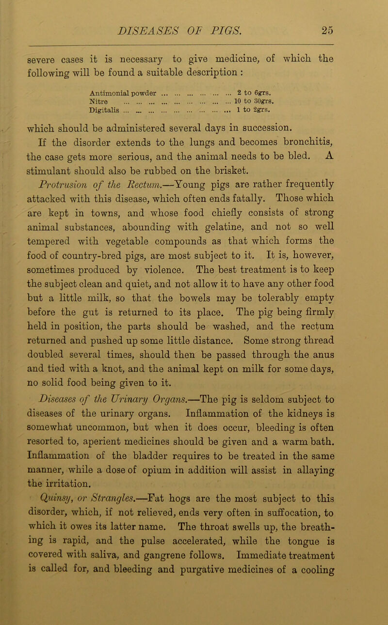 severe cases it is necessary to give medicine, of which the following will be found a suitable description : Antimonial powder 2 to 6grs. Nitre 10 to 30grs. Digitalis ... 1 to 2grs. which should be administered several days in succession. If the disorder extends to the lungs and becomes bronchitis, the case gets more serious, and the animal needs to be bled. A stimulant should also be rubbed on the brisket. Protrusion of the Rectum.—Young pigs are rather frequently attacked with this disease, which often ends fatally. Those which are kept in towns, and whose food chiefly consists of strong animal substances, abounding with gelatine, and not so well tempered with vegetable compounds as that which forms the food of country-bred pigs, are most subject to it. It is, however, sometimes produced by violence. The best treatment is to keep the subject clean and quiet, and not allow it to have any other food but a little milk, so that the bowels may be tolerably empty before the gut is returned to its place. The pig being firmly held in position, the parts should be washed, and the rectum returned and pushed up some little distance. Some strong thread doubled several times, should then be passed through the anus and tied with a knot, and the animal kept on milk for some days, no solid food being given to it. Diseases of the Urinary Organs.—The pig is seldom subject to diseases of the urinary organs. Inflammation of the kidneys is somewhat uncommon, but when it does occur, bleeding is often resorted to, aperient medicines should be given and a warm bath. Inflammation of the bladder requires to be treated in the same manner, while a dose of opium in addition will assist in allaying the irritation. Quinsy, or Strangles.—Fat hogs are the most subject to this disorder, which, if not relieved, ends very often in suffocation, to which it owes its latter name. The throat swells up, the breath- ing is rapid, and the pulse accelerated, while the tongue is covered with saliva, and gangrene follows. Immediate treatment is called for, and bleeding and purgative medicines of a cooling