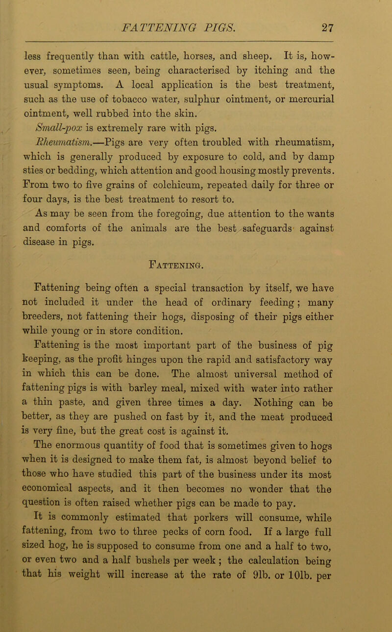 less frequently than with cattle, horses, and sheep. It is, how- ever, sometimes seen, being characterised by itching and the usual symptoms. A local application is the best treatment, such as the use of tobacco water, sulphur ointment, or mercurial ointment, well rubbed into the skin. Small-pox is extremely rare with pigs. Rheumatism.—Pigs are very often troubled with rheumatism, which is generally produced by exposure to cold, and by damp sties or bedding, which attention and good housing mostly prevents. From two to five grains of colchicum, repeated daily for three or four days, is the best treatment to resort to. As may be seen from the foregoing, due attention to the wants and comforts of the animals are the best safeguards against disease in pigs. Fattening. Fattening being often a special transaction by itself, we have not included it under the head of ordinary feeding; many breeders, not fattening their hogs, disposing of their pigs either while young or in store condition. Fattening is the most important part of the business of pig keeping, as the profit hinges upon the rapid and satisfactory way in which this can be done. The almost universal method of fattening pigs is with barley meal, mixed with water into rather a thin paste, and given three times a day. Nothing can be better, as they are pushed on fast by it, and the meat produced is very fine, but the great cost is against it. The enormous quantity of food that is sometimes given to hogs when it is designed to make them fat, is almost beyond belief to those who have studied this part of the business under its most economical aspects, and it then becomes no wonder that the question is often raised whether pigs can be made to pay. It is commonly estimated that porkers will consume, while fattening, from two to three pecks of corn food. If a large full sized hog, he is supposed to consume from one and a half to two, or even two and a half bushels per week ; the calculation being that his weight will increase at the rate of 91b. or 101b. per