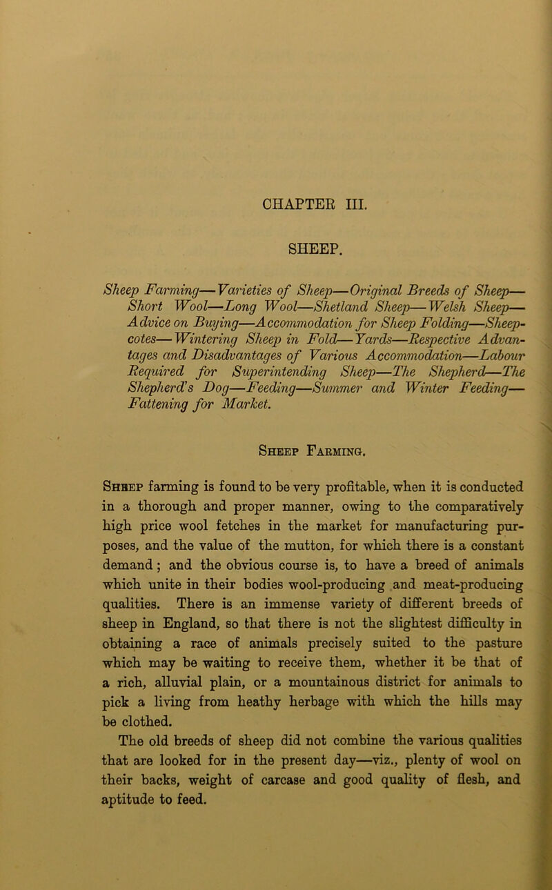 CHAPTER III. SHEEP. Sheep Farming—Varieties of Sheep—Original Breeds of Sheep— Short Wool—Long Wool—Shetland Sheep—Welsh Sheep— Advice on Buying—Accommodation for Sheep Folding—Sheep- cotes— Wintering Sheep in Fold—Yards—Respective Advan- tages and Disadvantages of Various Accommodation—Labour Required for Superintending Sheep—The Shepherd—The Shepherd's Dog—Feeding—Summer and Winter Feeding— Fattening for Market. Sheep Farming. Shbep farming is found to be very profitable, when it is conducted in a thorough and proper manner, owing to the comparatively high price wool fetches in the market for manufacturing pur- poses, and the value of the mutton, for which there is a constant demand; and the obvious course is, to have a breed of animals which unite in their bodies wool-producing and meat-producing qualities. There is an immense variety of different breeds of sheep in England, so that there is not the slightest difficulty in obtaining a race of animals precisely suited to the pasture which may be waiting to receive them, whether it be that of a rich, alluvial plain, or a mountainous district for animals to pick a living from heathy herbage with which the hills may be clothed. The old breeds of sheep did not combine the various qualities that are looked for in the present day—viz., plenty of wool on their backs, weight of carcase and good quality of flesh, and aptitude to feed.