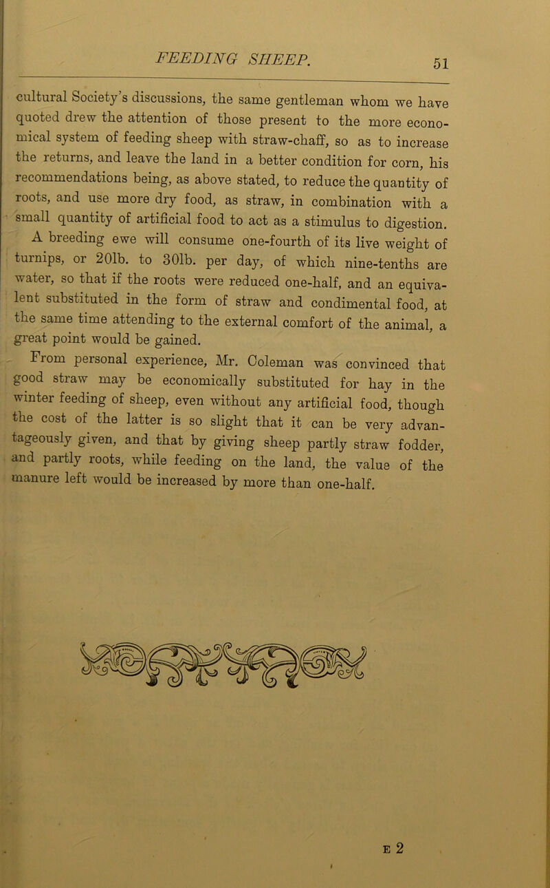 cultural fcociety s discussions, the same gentleman whom we have quoted drew the attention of those present to the more econo- mical system of feeding sheep with straw-chaff, so as to increase the returns, and leave the land in a better condition for corn, his i ecommendations being, as above stated, to reduce the quantity of roots, and use more dry food, as straw, in combination with a small quantity of artificial food to act as a stimulus to digestion. A breeding ewe will consume one-fourth of its live weight of turnips, or 201b. to 301b. per day, of which nine-tenths are water, so that if the roots were reduced one-half, and an equiva- lent substituted in the form of straw and condimental food, at the same time attending to the external comfort of the animal, a great point would be gained. From peisonal experience, Mr. Coleman was convinced that good straw may be economically substituted for hay in the winter feeding of sheep, even without any artificial food, though the cost of the latter is so slight that it can be very advan- tageously given, and that by giving sheep partly straw fodder, and partly roots, while feeding on the land, the value of the manure left would be increased by more than one-half.