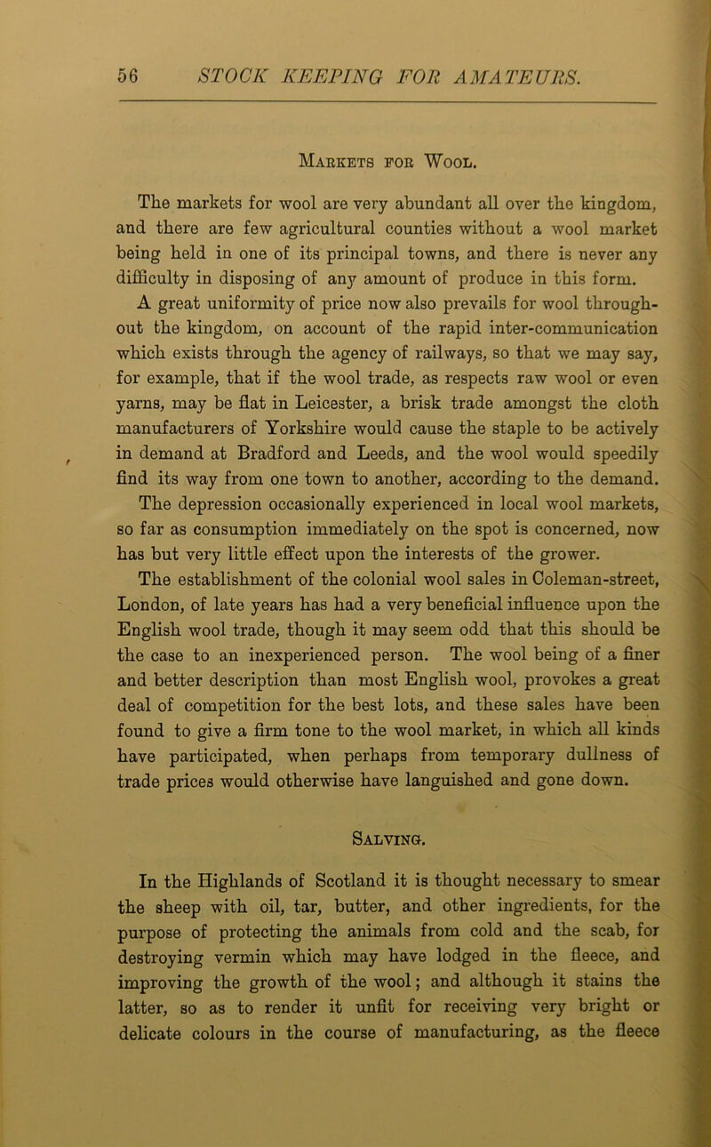 Markets for Wool. The markets for wool are very abundant all over the kingdom, and there are few agricultural counties without a wool market being held in one of its principal towns, and there is never any difficulty in disposing of any amount of produce in this form. A great uniformity of price now also prevails for wool through- out the kingdom, on account of the rapid inter-communication which exists through the agency of railways, so that we may say, for example, that if the wool trade, as respects raw wool or even yarns, may be flat in Leicester, a brisk trade amongst the cloth manufacturers of Yorkshire would cause the staple to be actively in demand at Bradford and Leeds, and the wool would speedily find its way from one town to another, according to the demand. The depression occasionally experienced in local wool markets, so far as consumption immediately on the spot is concerned, now has but very little effect upon the interests of the grower. The establishment of the colonial wool sales in Coleman-street, London, of late years has had a very beneficial influence upon the English wool trade, though it may seem odd that this should be the case to an inexperienced person. The wool being of a finer and better description than most English wool, provokes a great deal of competition for the best lots, and these sales have been found to give a firm tone to the wool market, in which all kinds have participated, when perhaps from temporary dullness of trade prices would otherwise have languished and gone down. Salving. In the Highlands of Scotland it is thought necessary to smear the sheep with oil, tar, butter, and other ingredients, for the purpose of protecting the animals from cold and the scab, for destroying vermin which may have lodged in the fleece, and improving the growth of the wool; and although it stains the latter, so as to render it unfit for receiving very bright or delicate colours in the course of manufacturing, as the fleece