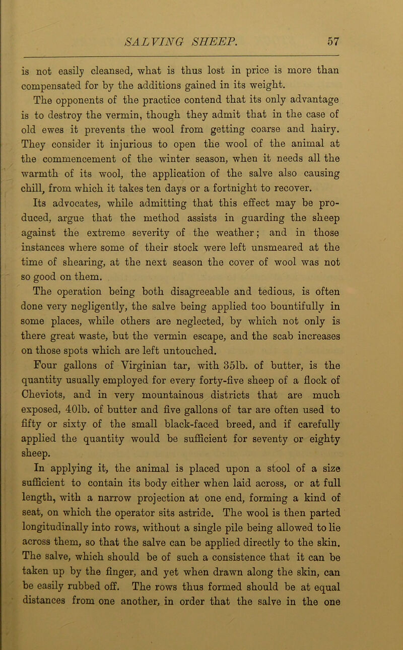 is not easily cleansed, wliat is thus lost in price is more than compensated for by the additions gained in its weight. The opponents of the practice contend that its only advantage is to destroy the vermin, though they admit that in the case of old ewes it prevents the wool from getting coarse and hairy. They consider it injurious to open the wool of the animal at the commencement of the winter season, when it needs all the warmth of its wool, the application of the salve also causing chill, from which it takes ten days or a fortnight to recover. Its advocates, while admitting that this effect may be pro- duced, argue that the method assists in guarding the sheep against the extreme severity of the weather; and in those instances where some of their stock were left unsmeared at the time of shearing, at the next season the cover of wool was not so good on them. The operation being both disagreeable and tedious, is often done very negligently, the salve being applied too bountifully in some places, while others are neglected, by which not only is there great waste, but the vermin escape, and the scab increases on those spots which are left untouched. Four gallons of Virginian tar, with 351b. of butter, is the quantity usually employed for every forty-five sheep of a flock of Cheviots, and in very mountainous districts that are much exposed, 401b. of butter and five gallons of tar are often used to fifty or sixty of the small black-faced breed, and if carefully applied the quantity would be sufficient for seventy or eighty sheep. In applying it, the animal is placed upon a stool of a size sufficient to contain its body either when laid across, or at full length, with a narrow projection at one end, forming a kind of seat, on which the operator sits astride. The wool is then parted longitudinally into rows, without a single pile being allowed to lie across them, so that the salve can be applied directly to the skin. The salve, which should be of such a consistence that it can be taken up by the finger, and yet when drawn along the skin, can be easily rubbed off. The rows thus formed should be at equal distances from one another, in order that the salve in the one