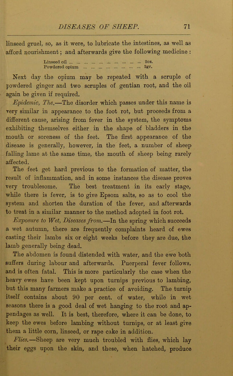 linseed gruel, so, as it were, to lubricate tlie intestines, as well as afford nourishment; and afterwards give the following medicine : Linseed oil 2oz. Powdered opium 2gr. Next day the opium may be repeated with a scruple of powdered ginger and two scruples of gentian root, and the oil again be given if required. Epidemic, The.—The disorder which passes under this name is very similar in appearance to the foot rot, but proceeds from a different cause, arising from fever in the system, the symptoms exhibiting themselves either in the shape of bladders in the mouth or soreness of the feet. The first appearance of the disease is generally, however, in the feet, a number of sheep falling lame at the same time, the mouth of sheep being rarely affected. The feet get hard previous to the formation of matter, the result of inflammation, and in some instances the disease proves very troublesome. The best treatment in its early stage, while there is fever, is to give Epsom salts, so as to cool the system and shorten the duration of the fever, and afterwards to treat in a similar manner to the method adopted in foot rot. Exposure to Wet, Diseases from.—In the spring which succeeds a wet autumn, there are frequently complaints heard of ewes casting their lambs six or eight weeks before they are due, the lamb generally being dead. The abdomen is found distended with water, and the ewe both suffers during labour and afterwards. Puerperal fever follows, and is often fatal. This is more particularly the case when the heavy ewes have been kept upon turnips previous to lambing, but this many farmers make a practice of avoiding. The turnip itself contains about 90 per cent, of water, while in wet seasons there is a good deal of wet hanging to the root and ap- pendages as well. It is best, therefore, where it can be done, to keep the ewes before lambing without turnips, or at least give them a little corn, linseed, or rape cake in addition. Flies.—Sheep are very much troubled with flies, which lay their eggs upon the skin, and these, when hatched, produce