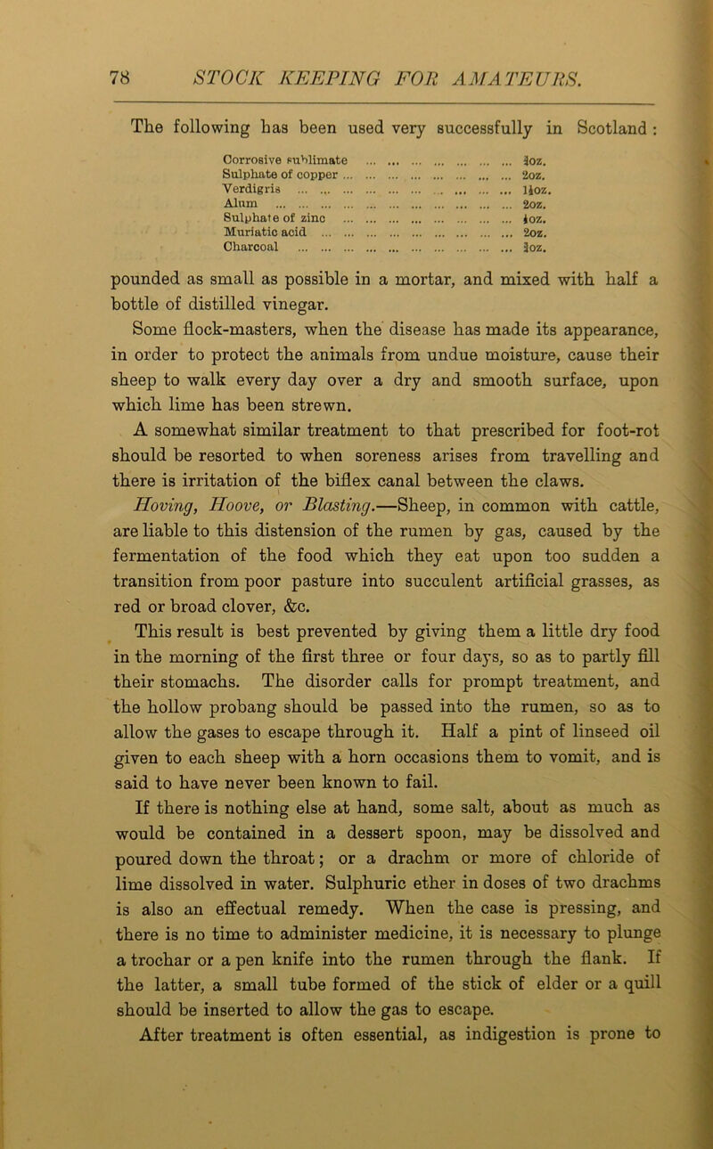 The following has been used very successfully in Scotland : Corrosive sublimate ... . .. 3oz. Sulphate of copper . 2oz. Verdigris . lioz. Alum .. 2oz. Sulphate of zinc .. ioz. Muriatic acid .. 2oz. Charcoal .. 3oz. pounded as small as possible in a mortar, and mixed with half a bottle of distilled vinegar. Some flock-masters, when the disease has made its appearance, in order to protect the animals from undue moisture, cause their sheep to walk every day over a dry and smooth surface, upon which lime has been strewn. A somewhat similar treatment to that prescribed for foot-rot should be resorted to when soreness arises from travelling and there is irritation of the biflex canal between the claws. Hoving, Hoove, or Blasting.—Sheep, in common with cattle, are liable to this distension of the rumen by gas, caused by the fermentation of the food which they eat upon too sudden a transition from poor pasture into succulent artificial grasses, as red or broad clover, &c. This result is best prevented by giving them a little dry food in the morning of the first three or four days, so as to partly fill their stomachs. The disorder calls for prompt treatment, and the hollow probang should be passed into the rumen, so as to allow the gases to escape through it. Half a pint of linseed oil given to each sheep with a horn occasions them to vomit, and is said to have never been known to fail. If there is nothing else at hand, some salt, about as much as would be contained in a dessert spoon, may be dissolved and poured down the throat; or a drachm or more of chloride of lime dissolved in water. Sulphuric ether in doses of two drachms is also an effectual remedy. When the case is pressing, and there is no time to administer medicine, it is necessary to plunge a trochar or a pen knife into the rumen through the flank. If the latter, a small tube formed of the stick of elder or a quill should be inserted to allow the gas to escape. After treatment is often essential, as indigestion is prone to
