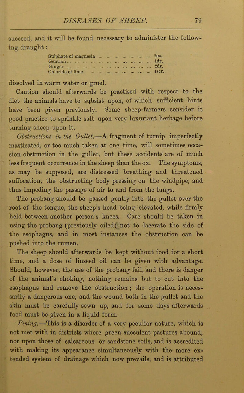 succeed, and it will be found necessary to administer the follow- ing draught: Sulphate of magnesia .. 2oz. Gentian • •• Ml •• • ... ldr. Ginger . ... 2dr. Chloride of lime ... .. lscr. dissolved in warm water or gruel. Caution should afterwards be practised with respect to the diet the animals have to subsist upon, of which sufficient hints have been given previously. Some sheep-farmers consider it good practice to sprinkle salt upon very luxuriant herbage before turning sheep upon it. Obstructions in the Gullet.—A fragment of turnip imperfectly masticated, or too much taken at one time, will sometimes occa- sion obstruction in the gullet, but these accidents are of much less frequent occurrence in the sheep than the ox. The symptoms, as may be supposed, are distressed breathing and threatened suffocation, the obstructing body pressing on the windpipe, and thus impeding the passage of air to and from the lungs. The probang should be passed gently into the gullet over the root of the tongue, the sheep’s head being elevated, while firmly held between another person’s knees. Care should be taken in using the probang (previously oiled) not to lacerate the side of the esophagus, and in most instances the obstruction can be pushed into the rumen. The sheep should afterwards be kept without food for a short time, and a dose of linseed oil can be given with advantage. Should, however, the use of the probang fail, and there is danger of the animal’s choking, nothing remains but to cut into the esophagus and remove the obstruction ; the operation is neces- sarily a dangerous one, and the wound both in the gullet and the skin must be carefully sewn up, and for some days afterwards food must be given in a liquid form. Pining.—This is a disorder of a very peculiar nature, which is not met with in districts where green succulent pastures abound, nor upon those of calcareous or sandstone soils, and is accredited with making its appearance simultaneously with the more ex- tended system of drainage which now prevails, and is attributed