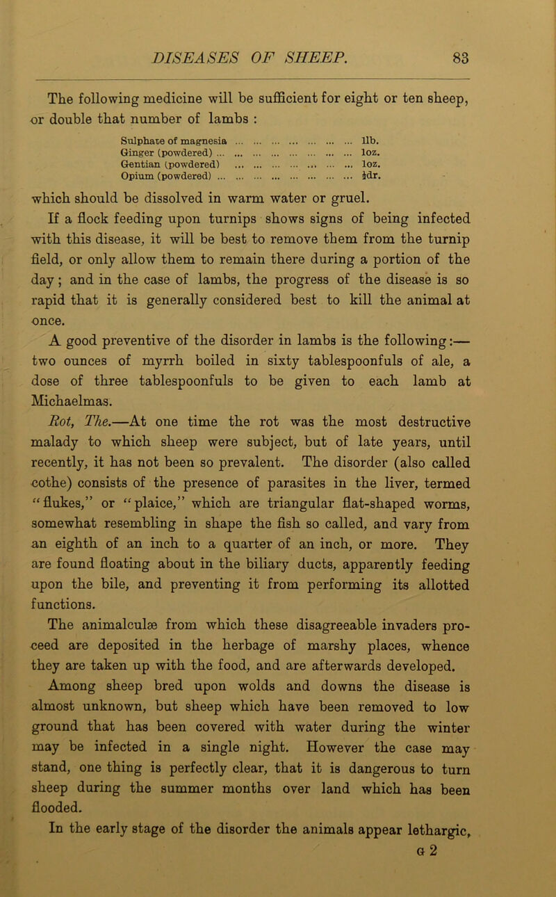 The following medicine will be sufficient for eight or ten sheep, or double that number of lambs : Sulphate of magnesia lib. Ginger (powdered) loz. Gentian (powdered) loz. Opium (powdered) idr. which should be dissolved in warm water or gruel. If a flock feeding upon turnips shows signs of being infected with this disease, it will be best to remove them from the turnip field, or only allow them to remain there during a portion of the day; and in the case of lambs, the progress of the disease is so rapid that it is generally considered best to kill the animal at once. A good preventive of the disorder in lambs is the following:— two ounces of myrrh boiled in sixty tablespoonfuls of ale, a dose of three tablespoonfuls to be given to each lamb at Michaelmas. Pot, The.—At one time the rot was the most destructive malady to which sheep were subject, but of late years, until recently, it has not been so prevalent. The disorder (also called cothe) consists of the presence of parasites in the liver, termed “flukes,” or “plaice,” which are triangular flat-shaped worms, somewhat resembling in shape the fish so called, and vary from an eighth of an inch to a quarter of an inch, or more. They are found floating about in the biliary ducts, apparently feeding upon the bile, and preventing it from performing its allotted functions. The animalculae from which these disagreeable invaders pro- ceed are deposited in the herbage of marshy places, whence they are taken up with the food, and are afterwards developed. Among sheep bred upon wolds and downs the disease is almost unknown, but sheep which have been removed to low ground that has been covered with water during the winter may be infected in a single night. However the case may stand, one thing is perfectly clear, that it is dangerous to turn sheep during the summer months over land which has been flooded. In the early stage of the disorder the animals appear lethargic, g 2