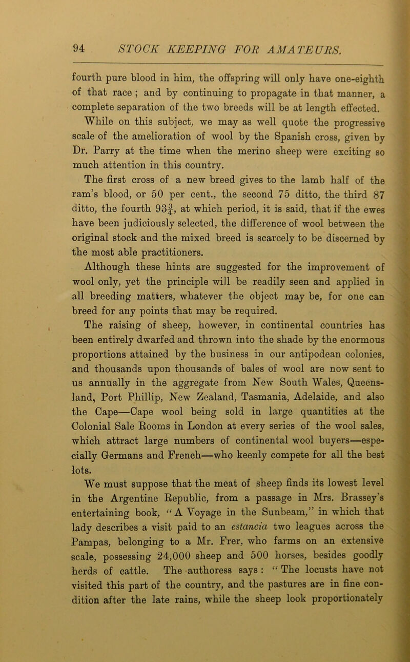 fourth pure blood in him, the offspring will only have one-eighth of that race ; and by continuing to propagate in that manner, a complete separation of the two breeds will be at length effected. While on this subject, we may as well quote the progressive scale of the amelioration of wool by the Spanish cross, given by Dr. Parry at the time when the merino sheep were exciting so much attention in this country. The first cross of a new breed gives to the lamb half of the ram’s blood, or 50 per cent., the second 75 ditto, the third 87 ditto, the fourth 93f, at which period, it is said, that if the ewes have been judiciously selected, the difference of wool between the original stock and the mixed breed is scarcely to be discerned by the most able practitioners. Although these hints are suggested for the improvement of wool only, yet the principle will be readily seen and applied in all breeding matters, whatever the object may be, for one can breed for any points that may be required. The raising of sheep, however, in continental countries has been entirely dwarfed and thrown into the shade by the enormous proportions attained by the business in our antipodean colonies, and thousands upon thousands of bales of wool are now sent to us annually in the aggregate from New South Wales, Queens- land, Port Phillip, New Zealand, Tasmania, Adelaide, and also the Cape—Cape wool being sold in large quantities at the Colonial Sale Eooms in London at every series of the wool sales, which attract large numbers of continental wool buyers—espe- cially Germans and French—who keenly compete for all the best lots. We must suppose that the meat of sheep finds its lowest level in tbe Argentine Republic, from a passage in Mrs. Brassey’s entertaining book, “A Voyage in the Sunbeam,” in which that lady describes a visit paid to an estancia two leagues across the Pampas, belonging to a Mr. Frer, who farms on an extensive scale, possessing 24,000 sheep and 500 horses, besides goodly herds of cattle. The authoress says : “ The locusts have not visited this part of the country, and the pastures are in fine con- dition after the late rains, while the sheep look proportionately