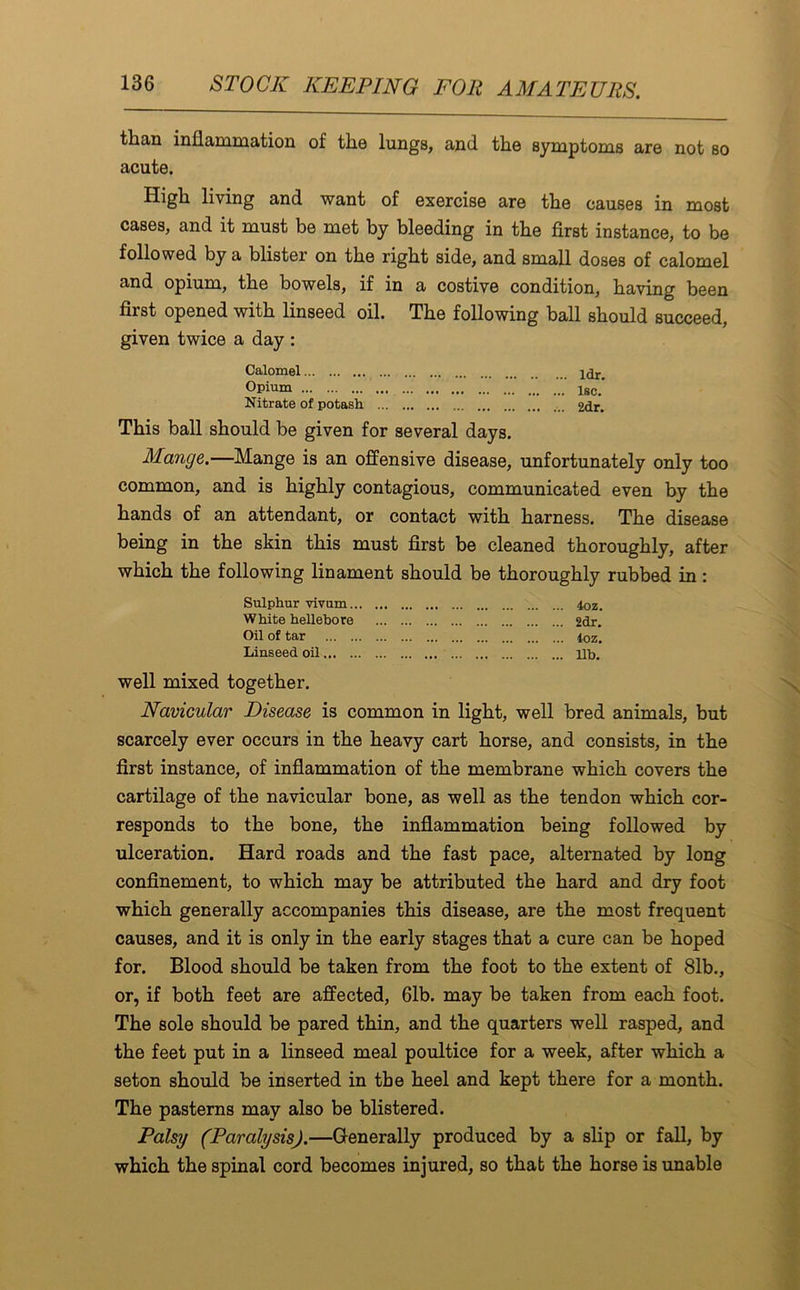 than inflammation of the lungs, and the symptoms are not so acute. High living and want of exercise are the causes in most cases, and it must be met by bleeding in the first instance, to be followed by a blister on the right side, and small doses of calomel and opium, the bowels, if in a costive condition, having been first opened with linseed oil. The following ball should succeed, given twice a day : Calomel ldr. Opium lsc. Nitrate of potash ... 2dr. This ball should be given for several days. Mange.—Mange is an offensive disease, unfortunately only too common, and is highly contagious, communicated even by the hands of an attendant, or contact with harness. The disease being in the skin this must first be cleaned thoroughly, after which the following linament should be thoroughly rubbed in: Sulphur vivum 4oz. White hellebore 2dr. Oil of tar 4oz. Linseed oil lib. well mixed together. Navicular Disease is common in light, well bred animals, but scarcely ever occurs in the heavy cart horse, and consists, in the first instance, of inflammation of the membrane which covers the cartilage of the navicular bone, as well as the tendon which cor- responds to the bone, the inflammation being followed by ulceration. Hard roads and the fast pace, alternated by long confinement, to which may be attributed the hard and dry foot which generally accompanies this disease, are the most frequent causes, and it is only in the early stages that a cure can be hoped for. Blood should be taken from the foot to the extent of 81b., or, if both feet are affected, 61b. may be taken from each foot. The sole should be pared thin, and the quarters well rasped, and the feet put in a linseed meal poultice for a week, after which a seton should be inserted in the heel and kept there for a month. The pasterns may also be blistered. Palsy (Paralysis).—Generally produced by a slip or fall, by which the spinal cord becomes injured, so that the horse is unable