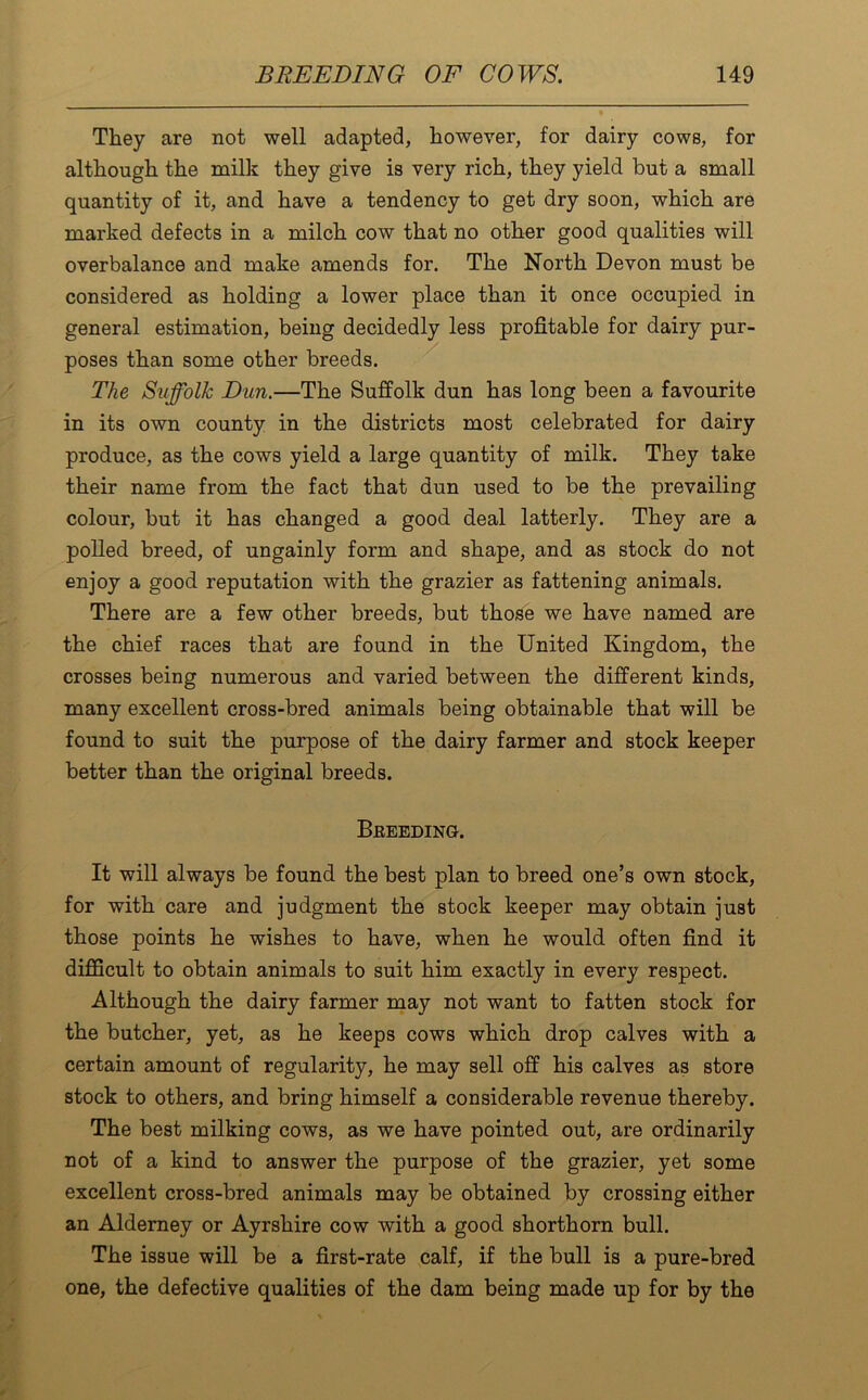They are not well adapted, however, for dairy cows, for although the milk they give is very rich, they yield but a small quantity of it, and have a tendency to get dry soon, which are marked defects in a milch cow that no other good qualities will overbalance and make amends for. The North Devon must be considered as holding a lower place than it once occupied in general estimation, being decidedly less profitable for dairy pur- poses than some other breeds. The Suffolk Dun.—The Suffolk dun has long been a favourite in its own county in the districts most celebrated for dairy produce, as the cows yield a large quantity of milk. They take their name from the fact that dun used to be the prevailing colour, but it has changed a good deal latterly. They are a polled breed, of ungainly form and shape, and as stock do not enjoy a good reputation with the grazier as fattening animals. There are a few other breeds, but those we have named are the chief races that are found in the United Kingdom, the crosses being numerous and varied between the different kinds, many excellent cross-bred animals being obtainable that will be found to suit the purpose of the dairy farmer and stock keeper better than the original breeds. Breeding. It will always be found the best plan to breed one’s own stock, for with care and judgment the stock keeper may obtain just those points he wishes to have, when he would often find it difficult to obtain animals to suit him exactly in every respect. Although the dairy farmer may not want to fatten stock for the butcher, yet, as he keeps cows which drop calves with a certain amount of regularity, he may sell off his calves as store stock to others, and bring himself a considerable revenue thereby. The best milking cows, as we have pointed out, are ordinarily not of a kind to answer the purpose of the grazier, yet some excellent cross-bred animals may be obtained by crossing either an Alderney or Ayrshire cow with a good shorthorn bull. The issue will be a first-rate calf, if the bull is a pure-bred one, the defective qualities of the dam being made up for by the