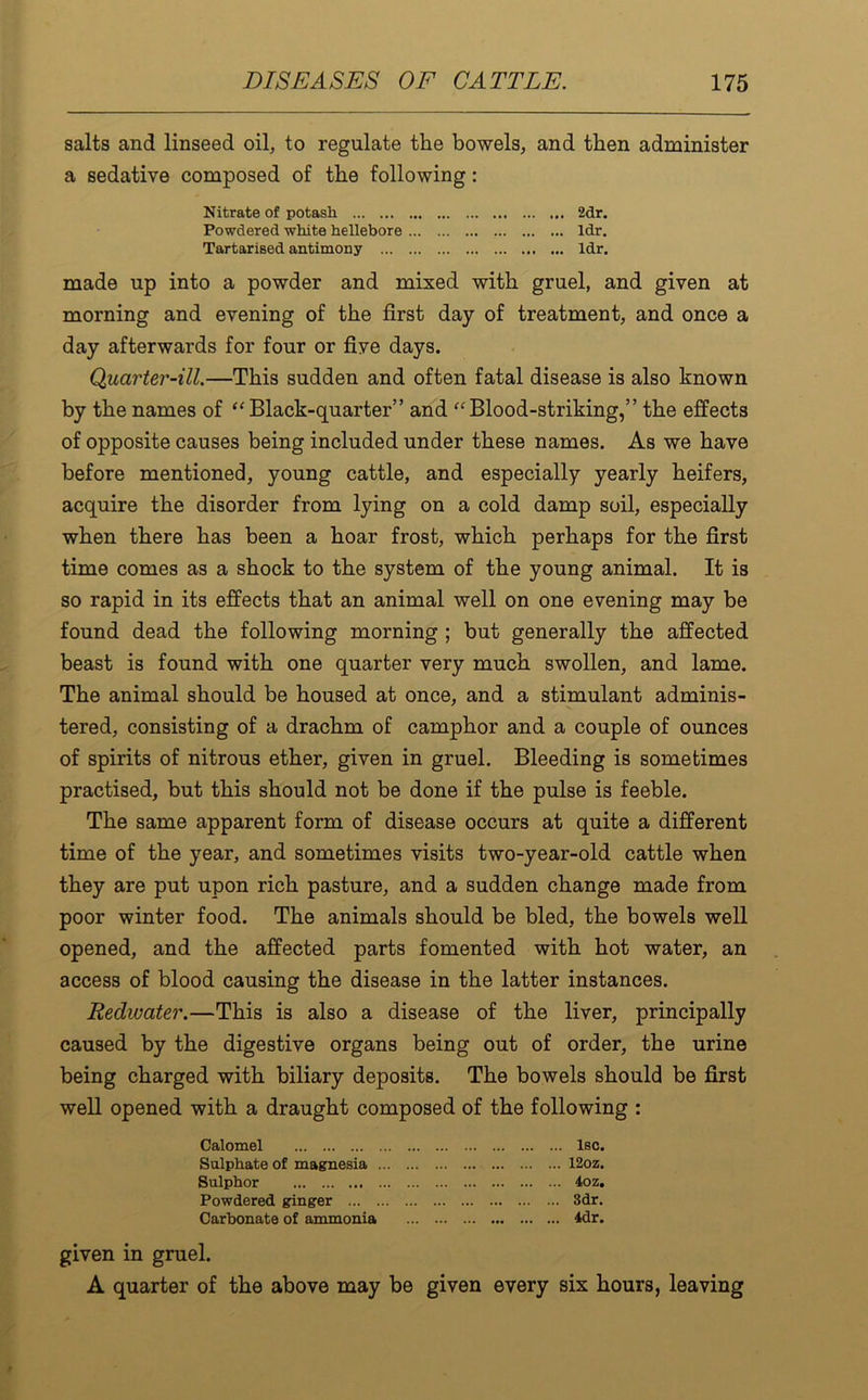 salts and linseed oil, to regulate the bowels, and then administer a sedative composed of the following: Nitrate of potash 2dr. Powdered white hellebore ldr. Tartarised antimony ldr. made up into a powder and mixed with gruel, and given at morning and evening of the first day of treatment, and once a day afterwards for four or five days. Quarter-ill.—This sudden and often fatal disease is also known by the names of “ Black-quarter” and “ Blood-striking,” the effects of opposite causes being included under these names. As we have before mentioned, young cattle, and especially yearly heifers, acquire the disorder from lying on a cold damp soil, especially when there has been a hoar frost, which perhaps for the first time comes as a shock to the system of the young animal. It is so rapid in its effects that an animal well on one evening may be found dead the following morning ; but generally the affected beast is found with one quarter very much swollen, and lame. The animal should be housed at once, and a stimulant adminis- tered, consisting of a drachm of camphor and a couple of ounces of spirits of nitrous ether, given in gruel. Bleeding is sometimes practised, but this should not be done if the pulse is feeble. The same apparent form of disease occurs at quite a different time of the year, and sometimes visits two-year-old cattle when they are put upon rich pasture, and a sudden change made from poor winter food. The animals should be bled, the bowels well opened, and the affected parts fomented with hot water, an access of blood causing the disease in the latter instances. Redwater.—This is also a disease of the liver, principally caused by the digestive organs being out of order, the urine being charged with biliary deposits. The bowels should be first well opened with a draught composed of the following : Calomel lsc. Sulphate of magnesia 12oz. Sulphor 4oz. Powdered ginger 3dr. Carbonate of ammonia 4dr. given in gruel. A quarter of the above may be given every six hours, leaving