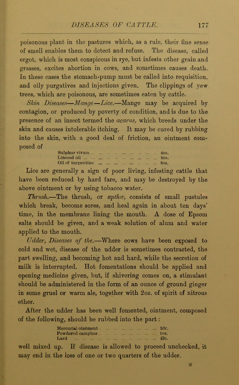 poisonous plant in the pastures which, as a rule, their fine sense of smell enables them to detect and refuse. The disease, called ergot, which is most conspicous in rye, but infests other grain and grasses, excites abortion in cows, and sometimes causes death. In these cases the stomach-pump must be called into requisition, and oily purgatives and injections given. The clippings of yew trees, which are poisonous, are sometimes eaten by cattle. Skin Diseases—Mange—Lice.—Mange may be acquired by contagion, or produced by poverty of condition, and is due to the presence of an insect termed the acarus, which breeds under the skin and causes intolerable itching. It may be cured by rubbing into the skin, with a good deal of friction, an ointment com- posed of Sulphur vivum 4oz. Linseed oil „ ... 8oz. Oil of turpentine 2oz. Lice are generally a sign of poor living, infesting cattle that have been reduced by hard fare, and may be destroyed by the above ointment or by using tobacco water. Thrash.—The thrush, or apthce, consists of small pustules which break, become sores, and heal again in about ten days’ time, in the membrane lining the mouth. A dose of Epsom salts should be given, and a weak solution of alum and water applied to the mouth. Udder, Diseases of the.—Where cows have been exposed to cold and wet, disease of the udder is sometimes contracted, the part swelling, and becoming hot and hard, while the secretion of milk is interrupted. Hot fomentations should be applied and opening medicine given, but, if shivering comes on, a stimulant should be administered in the form of an ounce of ground ginger in some gruel or warm ale, together with 2oz. of spirit of nitrous ether. After the udder has been well fomented, ointment, composed of the following, should be rubbed into the part: Mercurial ointment 2dr. Powdered camphor loz. Lard ilb. well mixed up. If disease is allowed to proceed unchecked, it may end in the loss of one or two quarters of the udder. N