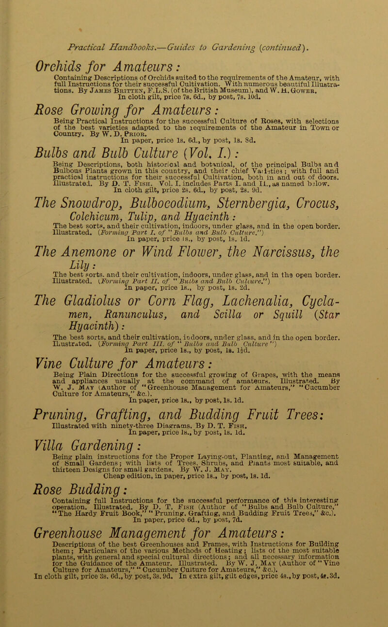 Orchids for Amateurs: Containing Descriptions of Orchids suited to the requirements of the Amateur, with full Instructions for their successful Cultivation. With numerous beautiful Illustra- tions. By James Britten, F.L.S. (of the British Museum), and W. Jtl. Gower. In cloth gilt, price 7s. 6d., by post, 7s. lOd. Rose Growing for Amateurs: Being Practical Instructions for the successful Culture of Roses, with selections of the best varieties adapted to the requirements of the Amateur in Town or Country. By W. D. Prior. In paper, price Is. 6d., by post. Is. Sd. Bulbs and Bulb Culture (Vol, /.) : Being Descriptions, both historical and botanical, of the principal Bulbs and Bulbous Plants grown in this country, and their chief Vaii-jtie3 ; with full and practical instructions for their successful Cultivation, both in and out of doors. Illustrated. By D. T. Fish. Vol. I. includes Parts I. and II., as named below. In cloth gilt, price 2s. 6d., by post, 2s. 9d. The Snowdrop, Bulboeodiuin, Sternbergia, Crocus, Colelnieum, Tulip, and Hyacinth : The best sorts, and their cultivation, indoors, under glass, and in the open border. Illustrated. (Forming Part I. of “Bulbs and Bulb Culture.”) In paper, price is., by post. Is. Id. The Anemone or Wind Flower, the Narcissus, the Lily: The best sorts, and their cultivation, indoors, under glass, and in th.9 open border. Illustrated. (Forming Part II. of “ Bulbs and Bulb Culture.) In paper, price Is., by post, is. 2d. The Gladiolus or Corn Flag, Lachenalia, Cycla- men, Ranunculus, and Scilla or Squill (Star Hyacinth) ; The best sorts, and their cultivation, iodoors, under glass, and in the open border. ILustrated. (Forming Part III. of “ Bulbs and Bulb Culture ”) In paper, price Is., by post. Is. lid. Vine Culture for Amateurs: Being Plain Directions for the successful growing of Grapes, with the means and appliances usually at the command of amateurs. Illustrated. By W. J. May (Author of “Greenhouse Management for Amateurs,” “Cucumber Culture for Amateurs,” &c.). In paper, price Is., by post, Is. Id. Pruning, Grafting, and Budding Fruit Trees: Illustrated with ninety-three Diagrams. By D. T. Fish. In paper, price Is., by post. Is. Id. Villa Gardening: Being plain instructions for the Proper Laying-out, Planting, and Management of Small Gardens; with lists of Trees. Shi-ubs, and Plants most suitable, and thirteen Designs for small gardens. By W. J. May. Cheap edition, in paper, price Is., by post, Is. Id. Rose Budding: Containing full Instructions for the successful performance of this interesting operation. Illustrated. By D. T. Fish (Author of “Bulbs and Bulb Culture,” “The Hardy Fruit Book,” “Pruning. Grafting, and Budding Fruit Trees,” &c.). In paper, price 6d., by post, 7d. Greenhouse Management for Amateurs: Descriptions of the best Greenhouses and Frames, with Instructions for Building them; Particulars of the various Methods of Heating; lists of the most suitable plants, with general and special cultural directions; and all necessary information lor the Guidance of the Amateur. Illustrated. By W. J. May (Author of “Vine Culture for Amateurs,” “ Cucumber Culture for Amateurs,” &c.). In cloth gilt, price 3s. Gd.,by post, 3s. 9d. In extra gilt, gilt edges, price Is.,by post,Is.3d.