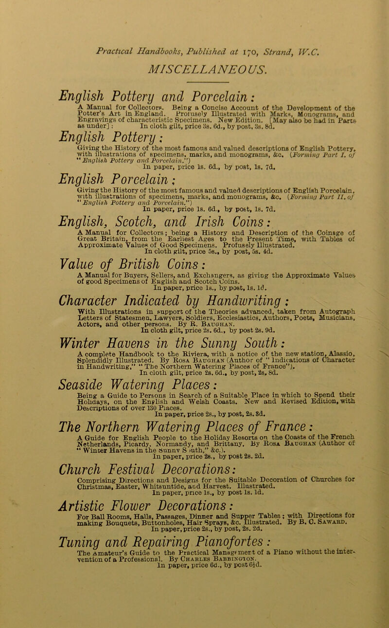 MI SC ELLA NEO US. English Pottery and Porcelain: A Manual for Collectors. Being a Concise Account of the Development of the Potter’s Art in England. Profusely Illustrated with Marks, Monograms, and Engravings of characteristic Specimens. New Edition. [May also be had in Parts as under]: In cloth gilt, price 3s. 6d., by post, 3s. 8d. English Pottery: Giving the History of the most famous and valued descriptions of English Pottery, with illustrations of specimens, marks, and monograms, &c. {Forming Part I. 0} “English Pottery and Porcelain.) In paper, price Is. 6d„ by post, Is. 7d. English Porcelain : Giving the History of the most famous and valued descriptions of English Porcelain, with illustrations of specimens, marks, and monograms, &c. [Forming Part II. oj “English Pottery and Porcelain.”) In paper, price Is. 6d.f by post, Is. 7d. English, Scotch, and Irish Coins: A Manual for Collectors; being a History and Description of the Coinage of Great Britain, from the Earliest Ages to the Present Time, with Tables of Approximate ValueR of Good Specimens. Profusely Ulustrated. In cloth gilt, price 5s., by post, 5s. 4d. Value of British Coins: A Manual for Buyers, Sellers, and Exchangers, as giving the Approximate Values of good Specimens of English and Scotch Coins. In paper, price Is., by post. Is. Id. Character Indicated by Handwriting: With Hlustrations in support of the Theories advanced, taken from Autograph Letters of Statesmen, Lawyers, Soldiers, Ecclesiastics, Authors, Poets, Musicians, Actors, and other persons. By R. Baughan. In cloth gilt, price 2s. 6d., by post 2s. 9d. Winter Havens in the Sunny South: A complete Handbook to the Riviera, with a notice of the new station, Alassio, Splendidly Illustrated. By Rosa Baughan (Author of “ Indications of Character in Handwriting, “ The Northern Watering Places of France). In cloth gilt, price 2s. 6d., by post, 2s. 8d. Seaside Watering Places: Being a Guide to Persons in Search of a Suitable Place in which to Spend their Hobdays, on the English and Welsh Coasts. New and Revised Edition, with Descriptions of over 130 Places. In paper, price 2s., by post, 2s. 8d. The Northern Watering Places of France: A Guide for English People to the Holiday Resorts on the Coasts of the French Netherlands, Picardy. Normandy, and Brittany. By Rosa Baughan (Author of “ Winter Havens in the Sunnv S >uth,” &c.). In paper, price 2s., by post 2s. 2d. Church Festival Decorations: Comprising Directions and Designs for the Suitable Decoration of Churches for Christmas, Easter, Whitsuntide, and Harvest. Illustrated. In paper, price Is., by post Is. Id. Artistic Flower Decorations: For Ball Rooms, Halls, Passages, Dinner and Supper Tables ; with Directions for making Bouquets, Buttonholes, Hair Sprays, &c. Illustrated. By B. C. Saward. In paper, price 2s., by post, 2s. 2d. Tuning and Repairing Pianofortes: The Amateur’s Guide to the Practical Management of a Piano without the inter- vention of a Professional. By Charles Babbingion. In paper, price Gd., by postGJd.