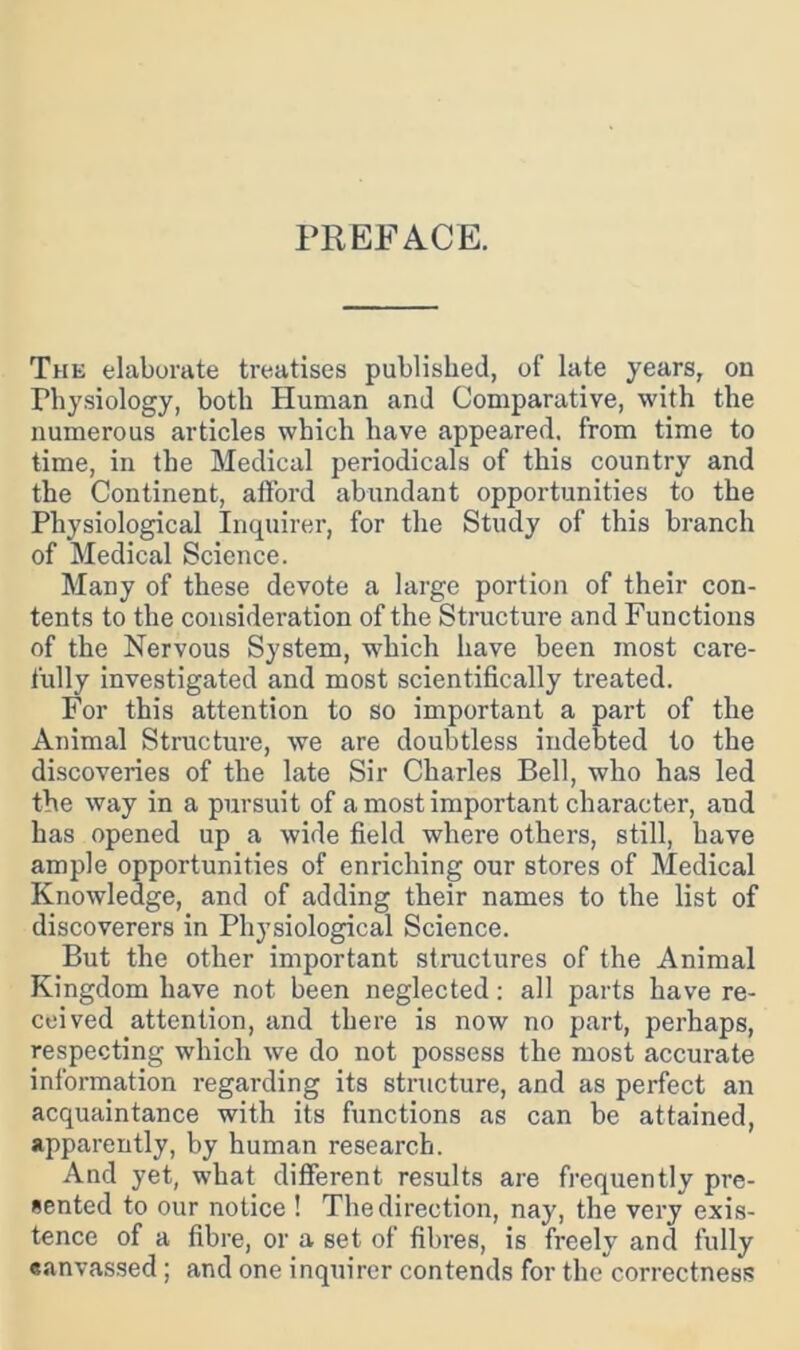 PREFACE. The elaborate treatises published, of late years, on Physiology, both Human and Comparative, with the numerous articles which have appeared, from time to time, in the Medical periodicals of this country and the Continent, afford abundant opportunities to the Physiological Inquirer, for the Study of this branch of Medical Science. Many of these devote a large portion of their con- tents to the consideration of the Structure and Functions of the Nervous System, which have been most care- fully investigated and most scientifically treated. For this attention to so important a part of the Animal Structure, we are doubtless indebted to the discoveries of the late Sir Charles Bell, who has led the way in a pursuit of a most important character, and has opened up a wide field where others, still, have ample opportunities of enriching our stores of Medical Knowledge, and of adding their names to the list of discoverers in Physiological Science. But the other important structures of the Animal Kingdom have not been neglected; all parts have re- ceived attention, and there is now no part, perhaps, respecting which we do not possess the most accurate information regarding its structure, and as perfect an acquaintance with its functions as can be attained, apparently, by human research. And yet, what different results are frequently pre- sented to our notice ! The direction, nay, the very exis- tence of a fibre, or a set of fibres, is freely and fully eanvassed; and one inquirer contends for the correctness