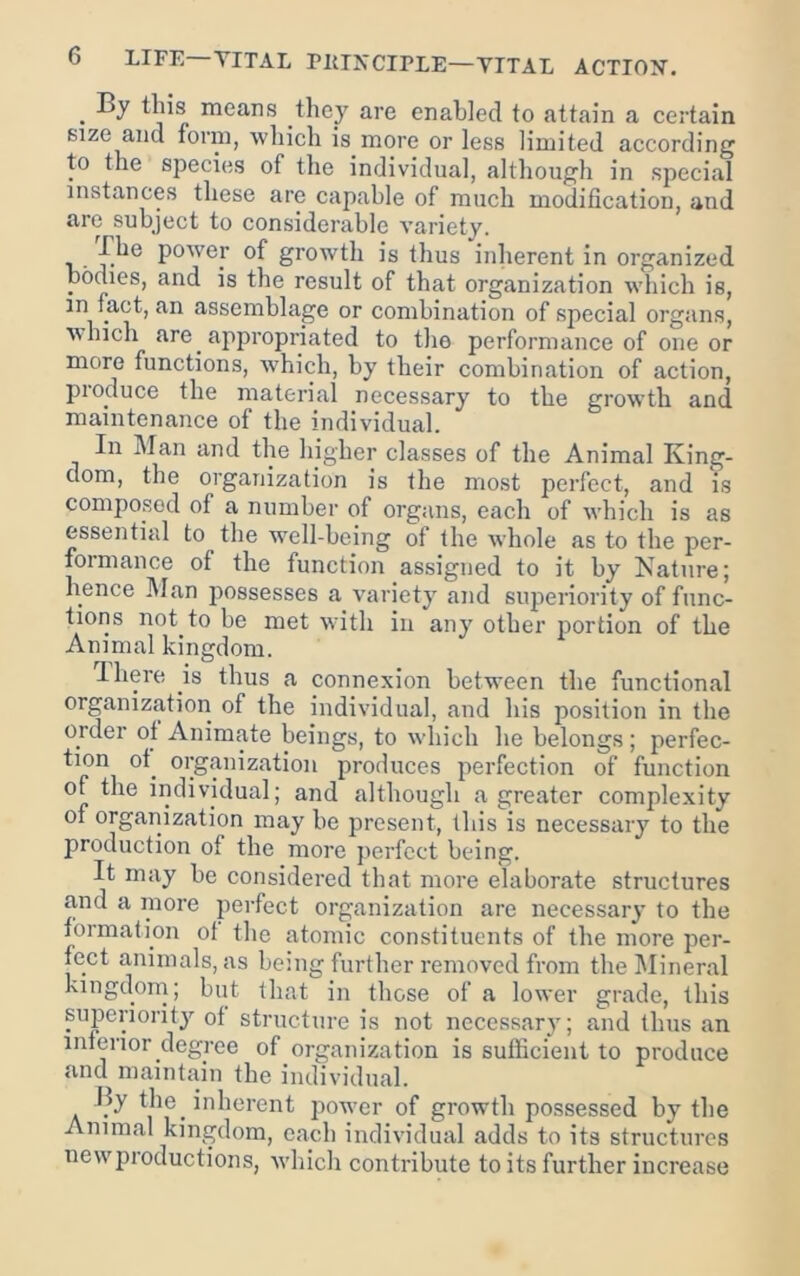 ^ By this means they are enabled to attain a certain size and form, which is more or less limited according to the species of tlie individual, although in special instances these are capable of much modification, and are subject to considerable variety. The power of growth is thus inlierent in organized ponies, and is the result of that organization which is, in fact, an assemblage or combination of special organs, which are appropriated to the performance of one or more functions, which, by their combination of action, pioduce the material necessary to the growth and maintenance of the individual. In Man and the higher classes of the Animal King- dom, the organization is the most perfect, and is composed of a number of organs, each of which is as essential to the well-being of the whole as to the per- formance of the function assigned to it by Kature; hence l\Ian possesses a variety and superiority of func- tions not to be met wfitli in any other portion of the Animal kingdom. ’Ihere is thus a connexion betw'een the functional organization of the individual, and his position in the order of Animate beings, to which he belongs; perfec- tion of^ organization produces perfection of function of the individual; and although a greater complexity of organization may he present, this is necessary to the production of the more perfect bc-ing. It may be considered that more elaborate structures and a more perfect organization are necessary to the tormation ot the atomic constituents of the more per- fect animals, as being further removed from the Mineral kingdom; but that in those of a lower grade, this superiorit}'- ot structure is not necessary; and thus an interior degree of organization is sufficient to produce and maintain the individual. By the inherent power of growth possessed by the Animal kingdom, each individual adds to its structures new'pioductions, wdiicli contribute to its further increase