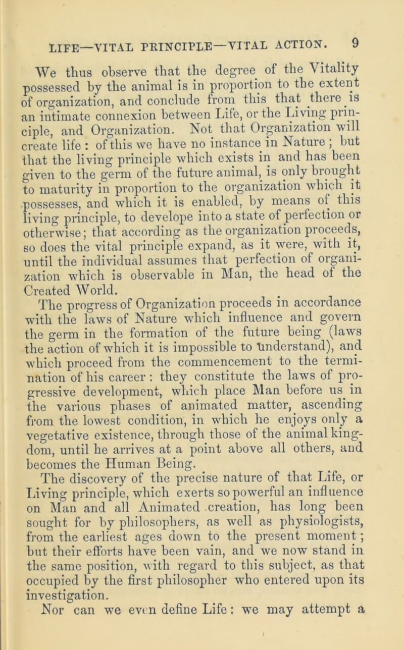 We thus observe that the degree of the Vitality possessed by the animal is in proportion to the extent of organization, and conclude from this that there is an intimate connexion between Idfe, or the Living prin- ciple, and Organization. Not that Organization will create life i of this we have no instance in Nature , but that the living principle which exists in and has been given to the germ of the future animal,_ is only brought to maturity in proportion to the organization which it possesses, and which it is enabled, by means of this living principle, to develope into a state of perfection or otherwise j that according as the organization proceeds, so does the vital principle expand, as it were, with it, until the individual assumes that perfection of organi- zation which is observable in Man, the head of the Created World. The progress of Organization proceeds in accordance with the laws of Nature which influence and govern the germ in the formation of the future being (laws the action of which it is impossible to linderstand), and which proceed from the commencement to the termi- nation of his career : they constitute the laws of pro- gressive development, which place Man before us in the various phases of animated matter, ascending from the lowest condition, in which he enjoys only a vegetative existence, through those of the animal king- dom, until he arrives at a point above all others, and becomes the Human Being. The discovery of the precise nature of that Life, or Living principle, which exerts so powerful an influence on Man and all Animated creation, has long been sought for by philosophers, as well as physiologists, from the earliest ages down to the present moment; but their efforts have been vain, and we now stand in the same position, with regard to this subject, as that occupied by the first philosopher who entered upon its investigation. Nor can we evi n define Life: we may attempt a