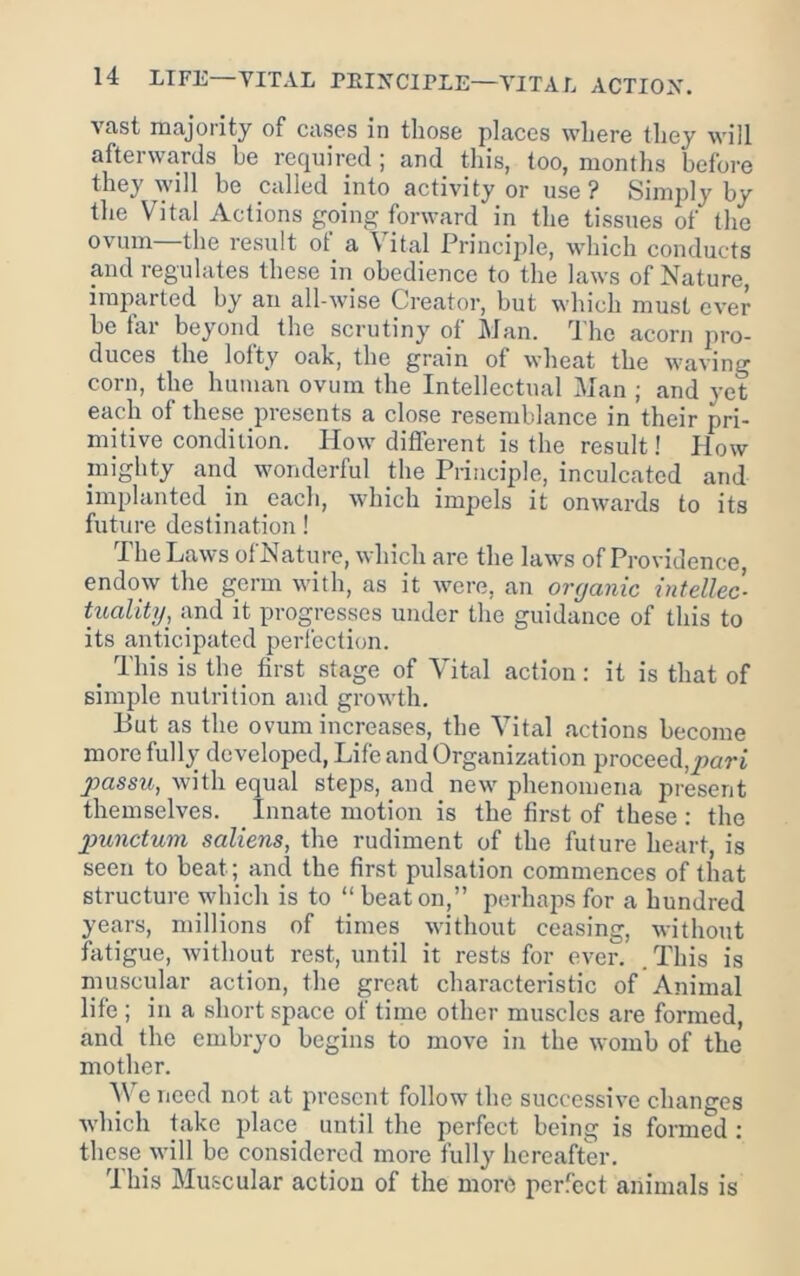 vast majority of cases in those places where they will afterwards be required ; and this, too, months befoi-e they will be called into activity or use? Simply by the Vital Actions going forward in the tissues of the ovum—the result of a Vital Principle, which conducts and regulates these in obedience to the laws of Nature, imjnvrted by an all-wise Creator, but which must ever be far beyond the scrutiny of Man. The acorn pro- duces the lofty oak, the grain of wheat the waving corn, the human ovum the Intellectual Man ; and yet each of these presents a close resemblance in their pri- mitive condition. How different is the result! How mighty and wonderful the Principle, inculcated and implanted in each, which impels it onwards to its future destination! The Laws ofNature, which arc the laws of Providence, endow the germ with, as it were, an organic intellec- tualitg, and it progresses under the guidance of this to its anticipated perfection. _ This is the first stage of Vital action: it is that of simple nutrition and growth. But as the ovum increases, the Vital actions become more fully developed. Life and Organization proceed,pori passu, with equal steps, and new phenomena present themselves. Innate motion is the first of these : the p>unctum saliens, the rudiment of the future heart, is seen to beat; ancl the first pulsation commences of that structure which is to “ beat on,” perhajis for a hundred years, millions of times without ceasing, without fatigue, without rest, until it rests for ever. .This is musciilar action, the great characteristic of Animal life ; in a short space of time other muscles are formed, and the embryo begins to move in the womb of the mother. V e need not at present follow the successive changes which take place until the perfect being is formed : thcse will be considered more fully hereafter. This Muscular action of the more perfect animals is