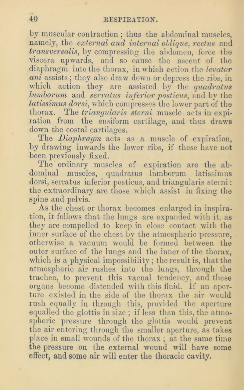 by muscular contraction ; thus the abdominal muscles, namely, the external and internal oblique, rectus and transversails, by compressing the abdomen, force the Auscera upwards, and so cause the ascent of the diaphragm into the thorax, in which action the levator ani assists; they also draw down or depress the nbs, in which action they are assisted by the quadratus lumhorum and serrntus inferior qwsticus, and by the latissimus dorsi, which compresses the lower part of the thorax. The triaiiyidaris slerni muscle acts in expi- ration from the ensiforra cartilage, and thus draws down the costal cartilages. The Diaphragm acts as a muscle of cx[)iration, by drawing inwards the lower ribs, if these have not been previously fixed. Tlie ordinary muscles of expiration are the ab- dominal muscles, quadratus lumborum latissimus dorsi, serratus inferior posticus, and triangularis steini: the extraordinary arc those which assist in fixing the spine and pelvis. As the chest or thorax becomes enlarged in inspira- tion, it follows that the lungs are expanded with it, as they are compelled to keep in close contact with the inner surface of the chest by the atmospheric pressure, otherwise a vacuum would be formed between the outer surface of the lungs and the inner of the thorax, which is a physical impossibility ; the result is, that the atmospheric air rushes into the lungs, through the trachea, to prevent this vacual tendency, and these organs become distended with this tim’d. If an aper- ture existed in the side of the thorax the air would rush equally in through this, provided the aperture equalled the glottis in size ; if less than this, the atmo- spheric pressure through the glottis would prevent the air entering through the smaller aperture, as takes place in small wotinds of the thorax ; at the same time the pressure on the external wound will have some effect, and some air will enter the thoracic cavity.