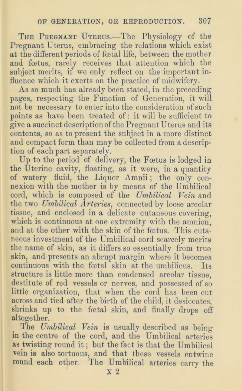 The Pregnant Uterus.—The Physiology of the Pregnant Uterus, embracing the relations which exist at the different periods of foetal life, between the mother and foetus, rarely receives that attention which the subject merits, if we only reflect on the important in- fluence which it exerts on the practice of midwifery. As so much has already been stated, in the preceding pages, respecting the Function of Generation, it will not be necessary to enter into the consideration of such points as have been treated of: it will be sufficient to give a succinct description of the Pregnant Uterus and its contents, so as to present the subject in a more distinct and compact form than may be collected from a descrip- tion of each part separately. Up to the period of delivery, the Foetus is lodged in the Uterine cavity, floating, as it were, in a quantity of watery fluid, the Liquor Amnii; the only con- nexion with the mother is by means of the Umbilical cord, which is composed of the Umbilical Vein and the two Umbilical Arteries, connected by loose areolar tissue, and enclosed in a delicate cutaneous covering, which is continuous at one extremity with the amnion, and at the other with the skin of the foetus. This cuta- neous investment of the Umbilical cord scarcely merits the name of skin, as it differs so essentially from true skin, and presents an abrupt margin where it becomes continuous with the foetal skin at the umbilicus. Its structure is little more than condensed areolar tissue, destitute of red vessels or nerves, and possessed of so little organization, that when the cord has been cut across and tied after the birth of the child, it desiccates, shrinks up to the foetal skin, and finally drops off altogether. The Umbilical Vein is usually described as being in the centre of the cord, and the Umbilical arteries as twisting round it; but the fact is that the Umbilical vein is also tortuous, and that these vessels entwine round each other The Umbilical arteries carry the X 2