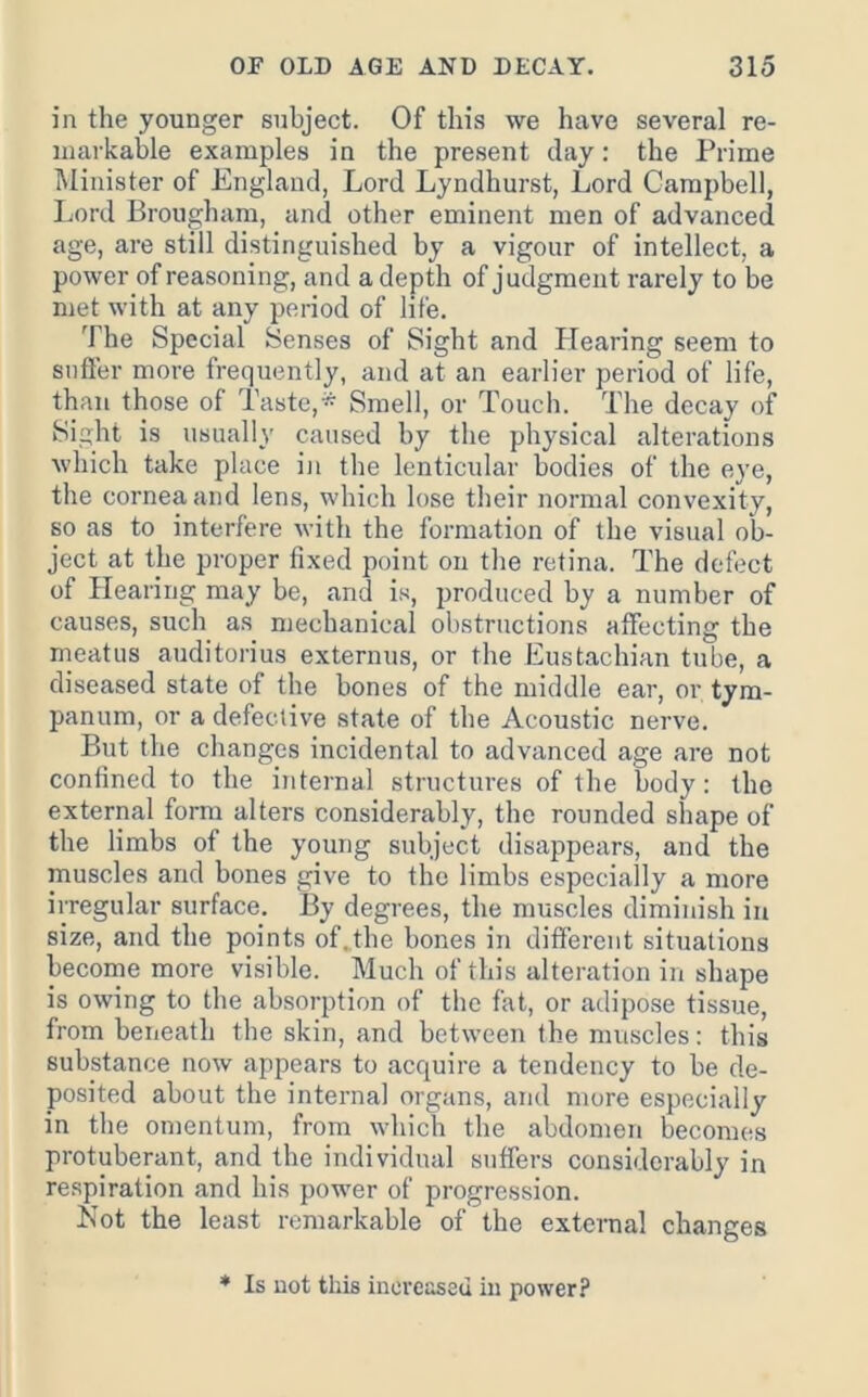 in the younger subject. Of this vve have several re- markable examples in the present clay: the Prime Minister of England, Lord Lyndhurst, Lord Campbell, Lord Brougham, and other eminent men of advanced age, are still distinguished by a vigour of intellect, a power of reasoning, and a depth of judgment rarely to be met with at any period of life. The Special Senses of Sight and Hearing seem to snfl’er more frequently, and at an earlier period of life, than those of Taste,* Smell, or Touch. The decay of Sight is usually caused by the physical alterations Avhich take place in the lenticular bodies of the eye, the cornea and lens, which lose their normal convexity, so as to interfere with the formation of the visual ob- ject at the proper fixed point on the retina. The defect of Hearing may be, and is, produced by a number of causes, such as mechanical obstructions affecting the meatus auditorius externus, or the Eustachian tube, a diseased state of the bones of the middle ear, or tym- panum, or a defective state of the Acoustic nerve. But the changes incidental to advanced age are not confined to the internal structures of the body: the external form alters considerably, the rounded shape of the limbs of the young subject disappears, and the muscles and bones give to the limbs especially a more irregular surface. By degrees, the muscles diminish in size, and the points of. the bones in different situations become more visible. Much of this alteration in shape is owing to the absorption of the fat, or adipose tissue, from beneath the skin, and between the muscles: this substance now appears to acquire a tendency to be de- posited about the internal organs, and more especially in the omentum, from which the abdomen becomes protuberant, and tbe individual suffers considerably in respiration and his power of progression. Not the least remarkable of the external changes ♦ Is uot this increased in power?