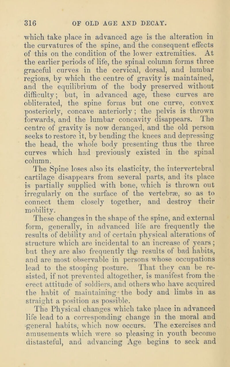 ■which take place in advanced age is the alteration in the curvatures of the spine, and the consequent effects of this on the condition of the lower extremities. At the earlier periods of life, the spinal column forms three graceful curves in the cervical, dorsal, and lumbar regions, by which the centre of gravity is maintained, and the equilibrium of the body preserved without difficulty; but, in advanced age, these curves are obliterated, the spine forms but one curve, convex posteriorly, concave anteriorly ; the pelvis is thrown forwards, and the lumbar concavity disappears. The centre of gravity is now deranged, and the old person seeks to restore it, by bending the knees and depressing the head, the whole body presenting thus the three curves which had previously existed in the spinal column. 'J’he Spine loses also its elasticity, the intervertebral cartilage disappears from several parts, and its place is partially supplied with bone, which is thrown out irregularly on the surface of the vertebrae, so as to connect them closely together, and destroy their mobility. These changes in the shape of the spine, and external form, generally, in advanced lil'e are frequently the results of debility and of certain physical alterations of structure which are incidental to an increase of years; but they are also frequently tl\p results of bad habits, and are most observable in persons whose occupations lead to the stooping posture. That they can be re- sisted, if not prevented altogether, is manifest from the erect attitude of soldier,s, and others who have acquired the habit of maintaining the body and limbs in as straight a position as possible. The Physical changes which take place in advanced life lead to a corresjionding change in the moral and general habits, which now occurs. The exercises and amusements which were so pleasing in youth become distasteful, and advancing Age begins to seek and