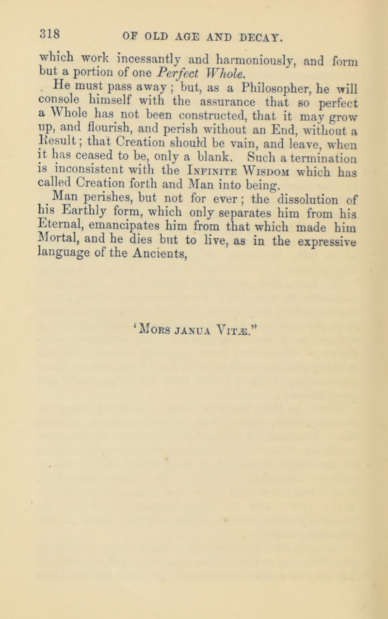 which work incessantly and harmoniously, and form but a portion of one Perfect Whole. , He must pass away ; but, as a Philosopher, he will console himself with the assurance that so perfect a Whole has_ not been constructed, that it may grow up, and flourish, and perish without an End, without a Result; that Creation should be vain, and leave, when it has ceased to be, only a blank. Such a termination is inconsistent with the Infinite Wisdom which has called Creation forth and l\Ian into being. ^ Man perishes, but not for ever; the dissolution of his Earthly form, which only separates him from his Eternal, emancipates him from that which made him IMortal, and he dies but to live, as in the expressive language of the Ancients, ‘ Mors janua Vita:.”